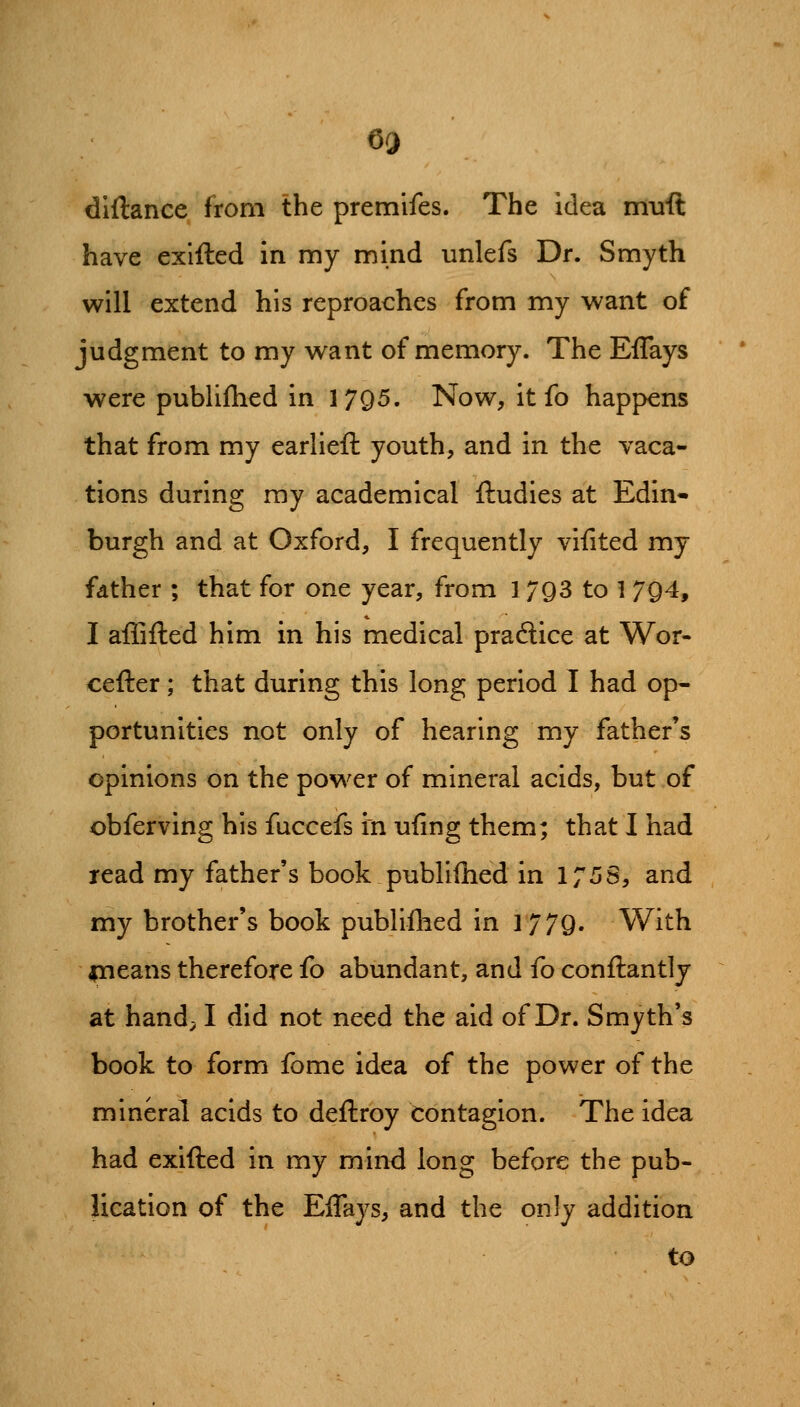 diftance from the premifes. The idea muft have exlfted in my mind unlefs Dr. Smyth will extend his reproaches from my want of judgment to my want of memory. The Effays were publifhed in 1795. Now, it fo happens that from my earlieft youth, and in the vaca- tions during ray academical ftudies at Edin- burgh and at Oxford, I frequently vifited my father ; that for one year, from 1793 to 1 794, I aflifted him in his medical pradice at Wor- cefter; that during this long period I had op- portunities not only of hearing my father's opinions on the power of mineral acids, but of obferving his fuccefs in uiing them; that I had read my father's book publifhed in 1758, and my brother's book publiflied in 1779. With ineans therefore fo abundant, and fo conftantly at hand; I did not need the aid of Dr. Smyth's book to form fome idea of the power of the mineral acids to deftroy Contagion. The idea had exifted in my mind long before the pub- lication of the Effays, and the only addition to