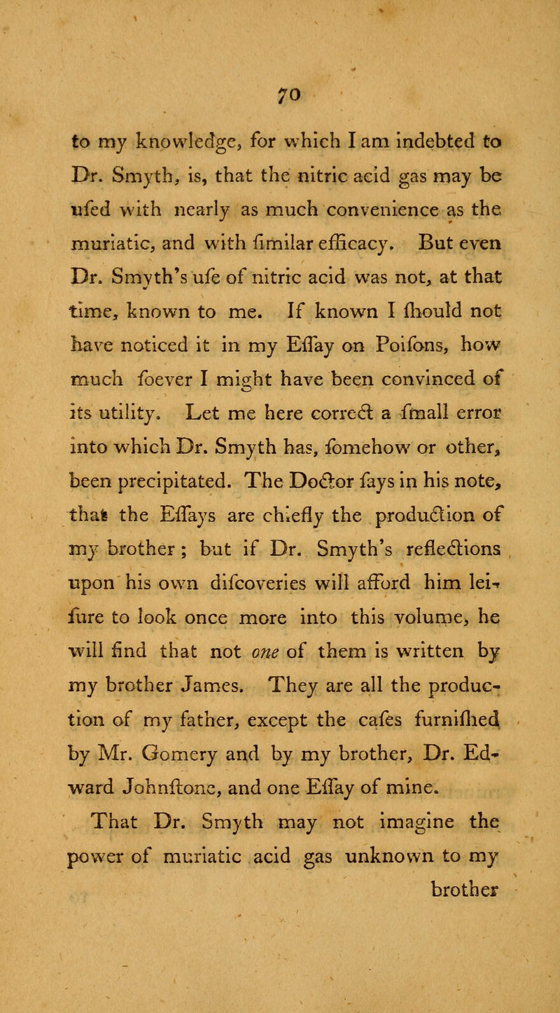 to my knowledge, for which I am indebted to Dr. Smyth, is, that the nitric acid gas may be iifed with nearly as much convenience as the muriatic, and with iimilar efEcacy. But even Dr. Smyth's ufe of nitric acid was not, at that time, known to me. If known I fhould not have noticed it in my Eflay on Poifans, how much foever I might have been convinced of its utility. Let me here correal a fmall error into which Dr. Smyth has, fomehow or other, been precipitated. The Do<Sor fays iii his note, thafe the Effays are chiefly the production of my brother; but if Dr. Smyth's reflexions upon his own difcoveries will afford him lei-f fiire to look once more into this volume^ he will find that not one of them is written by my brother James. They are all the produc- tion of my father, except the cafes furniflied, by Mr. Gomery and by my brother. Dr. Ed* ward Johnftonc, and one Eflay of mine. That Dr. Smyth may not imagine the power of muriatic acid gas unknown to my brother