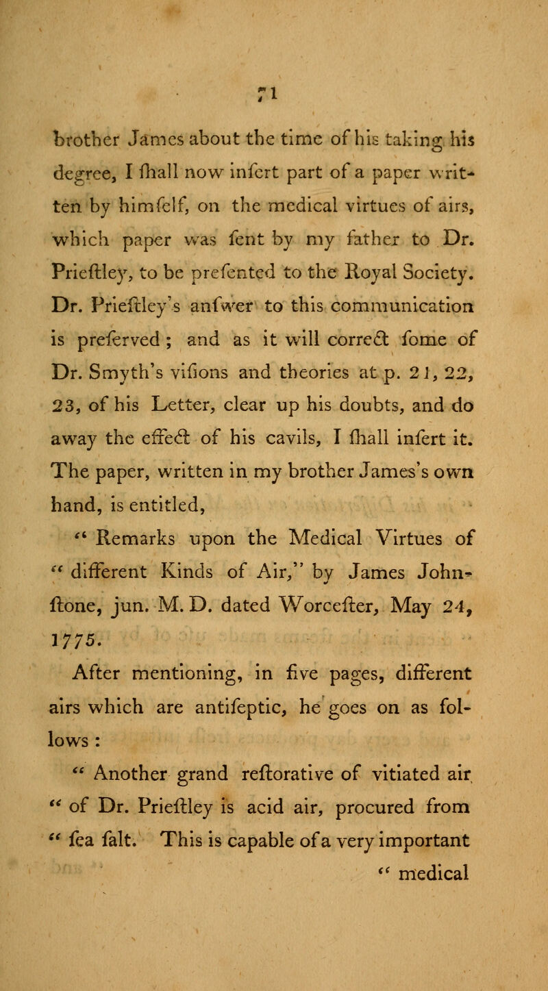 brother James about the time of his taking, his degree, I fhall now infcrt part of a paper writ- ten by himfelf, on the medical virtues of airs, which paper vvas fent by my father to Dr. Prieftlejs to be prefcnted to the Royal Society. Dr. Priefiiley's anfwer to this communication is preierved ; and as it will correft fome of Dr. Smyth's vlfions and theories at p. 2 J, 22, 23, of his Letter, clear up his doubts, and do away the efFed: of his cavils, I Iball Infert It. The paper, written In my brother James's own band, Is entitled, ^' Remarks upon the Medical Virtues of ^* different Kinds of Air, by James John* ftone, jun. M. D. dated Worcefter, May 24, 1775. After mentioning, In five pages, different airs which are antlfeptic, he goes on as fol- lows : Another grand refloratlve of vitiated air of Dr. Prieftley Is acid air, procured from ^^ fea fait. This is capable of a very Important *^ medical