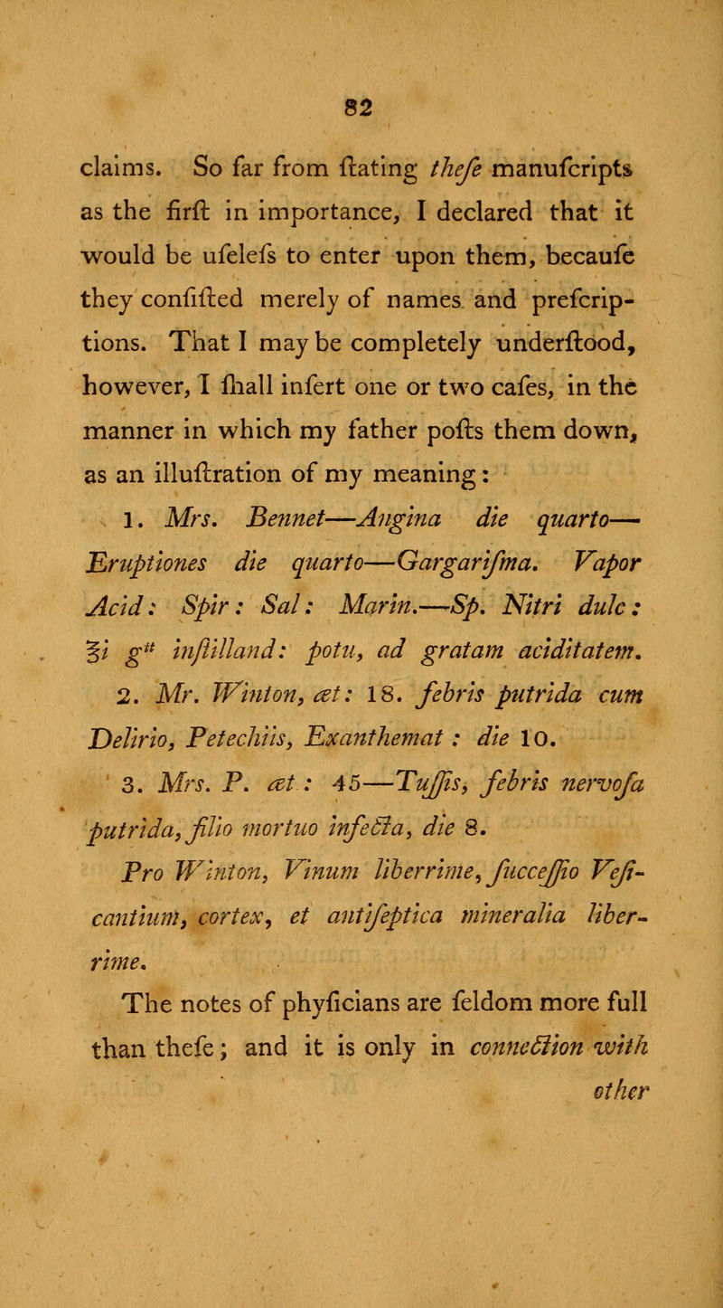 claims. So far from ftatlng thefe manufcripts as the firft in importance, I declared that it would be ufelefs to enter upon them, becaufe they confifted merely of names and prefcrip- tions. That I may be completely underftood, however, I fliall infert one or two cafes, in the manner in which my father pofts them down, as an illuftration of my meaning: 1. Mrs, Bennet—Angina die quarto— Eruptlones die quarto—Gargarlfma. Vapor Acid: Splr: Sal: Marin,—Sp, Nltri dulc: 5/ g^^ InftlUand: potu, ad gratam acldltatem. 2. Mr, Wtnton, cet: 18. fehrls putrlda cum DellrlOf Petechlls, Eocanthemat: die 10. 3. Mrs, P, at: 45—TuJJis, febrls nervofa putrlda, Jilto mortuo InfeSia, die 8. Pro W^lnton, Vlnum Uherrlme^ fuccejjto Veji- canilunli cortex^ et antlfeptlca mlneraUa liber- rime. The notes of phyficlans are feldom more full than thefe; and it is only in connexion with other