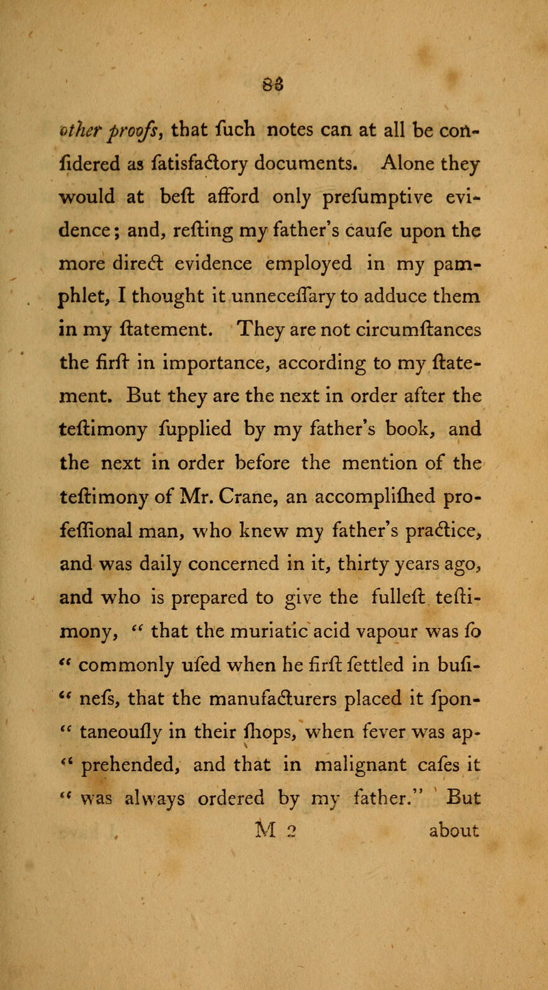 6^ other proofs, that fuch notes can at all be coA- fidered as fatisfadory documents. Alone they would at beft afford only prefumptive evi* dence; and, refting my father's caufe upon the more dired: evidence employed in my pam- phlet, I thought it unneceifary to adduce them in my ftatement. They are not circumftances the firif in importance, according to my ftate- ment. But they are the next in order after the teftimony fupplied by my father's book, and the next in order before the mention of the teftimony of Mr. Crane, an accompliflied pro- feffional man, who knew my father's practice, and was daily concerned in it, thirty years ago, and who is prepared to give the fulleft tefti- mony, ^^ that the muriatic acid vapour was (o '^ commonly ufed when he firft fettled in buli- *^ nefs, that the manufafturers placed it fpon- *^ taneoufly in their fliops, when fever was ap- *' prehended, and that in malignant cafes it *^ was always ordered by my father. But M 2 about