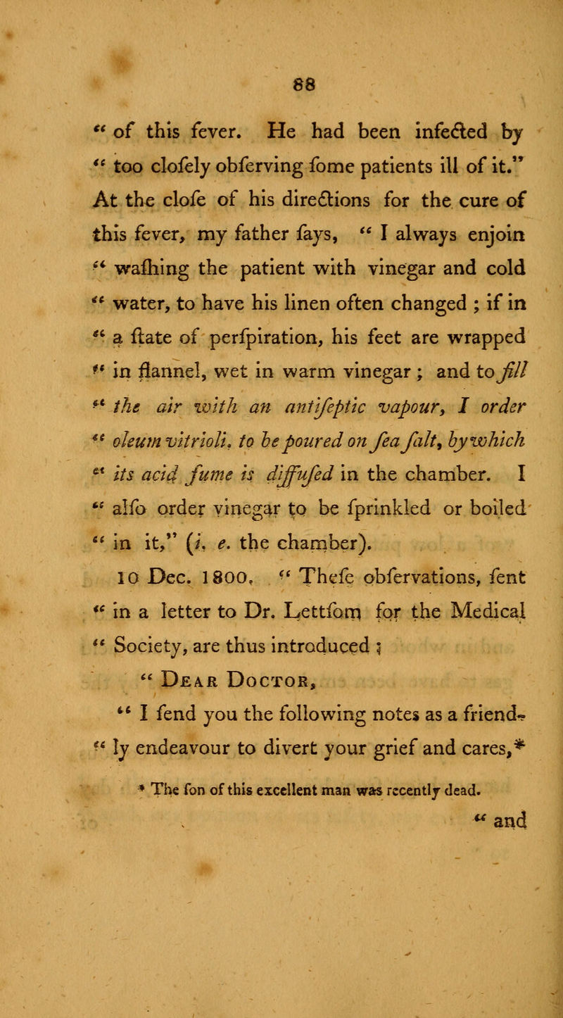 ** of this fever. He had been infeded by '^ too clofely obferving fome patients ill of it. At the clofe of his diredlions for the cure of this fever, my father fays, I always enjoin ** wafliing the patient with vinegar and cold ** water, to have his linen often changed ; if in ^^ a flate of perfpiration, his feet are wrapped ^* in flannel, wet in warm vinegar ; and to Jill ^*' the air with an antlfeptlc vapoury I order *' oleum vltrloU, to he poured on fea fait^ by which '* Its add fume Is d'lffufed in the chamber. I ** alfo order vinegar to be fprinkled or boiled in it, (i. e, the chamber). 10 Dec. 1800, ^' Thefe obfervations, fent *^ in a letter to Dr. Lettfom for the Medical ** Society, are thus introduced ; Dea^r Doctor, *'* I fend you the following notes as a friend- ^* ly endeavour to divert your grief and cares,^ * Th€ fon of this excellent man was recentlj dead. ^ and