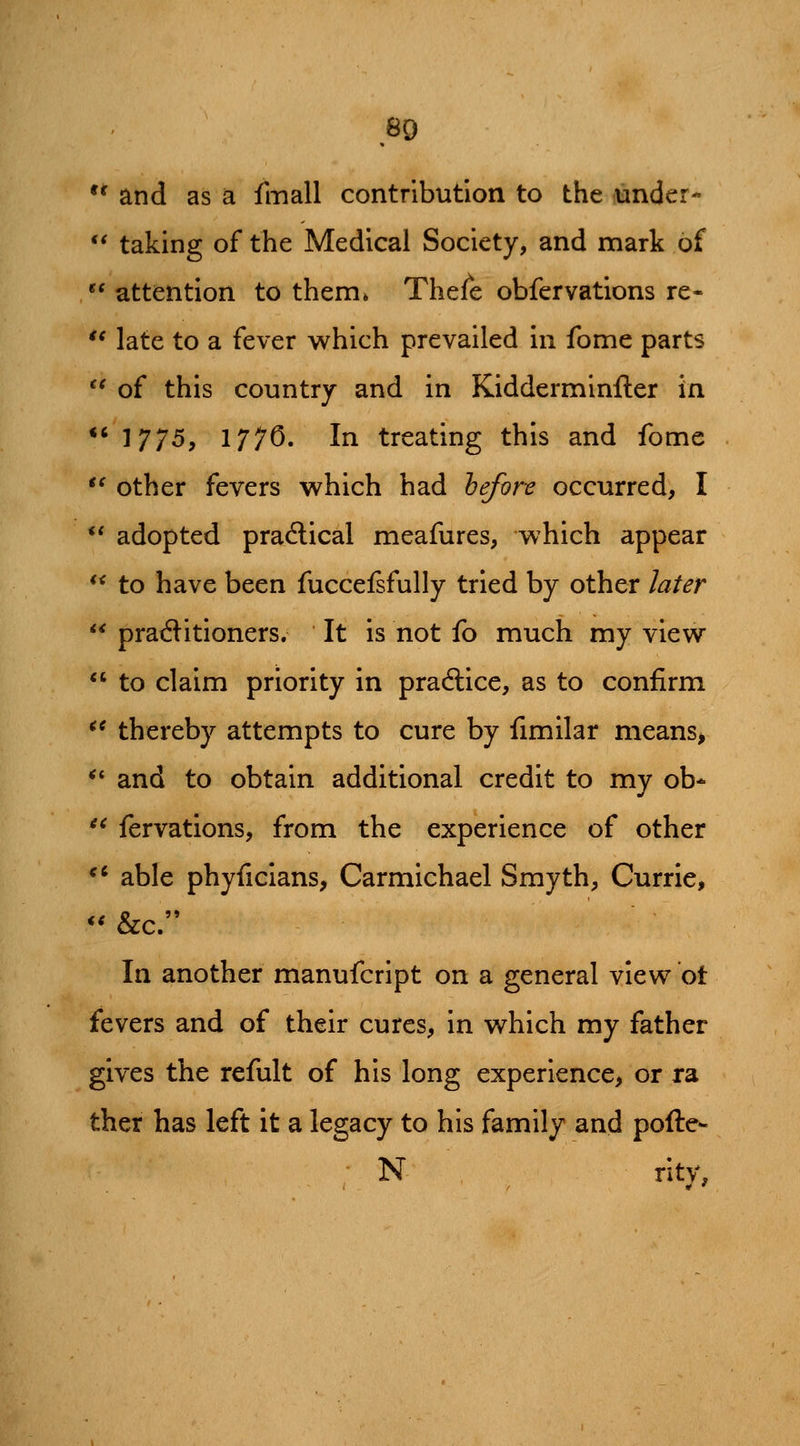 *' and as a fmall contribution to the under- ** taking of the Medical Society, and mark of attention to them* Thefe obfervations re- '* late to a fever which prevailed in fome parts '^ of this country and in Kidderminfter in *' 1775, 177^' Ii^ treating this and fome *^ other fevers which had &^n? occurred, I *' adopted pradlical meafures, which appear ** to have been fuccelsfully tried by other later pratftitioners. It is not fo much my view to claim priority in practice, as to confirm *^ thereby attempts to cure by fimilar means> *' and to obtain additional credit to my ob* '' fervations, from the experience of other ** able phyficians, Carmichael Smyth, Currie, *^ &c. In another manufcript on a general view ot fevers and of their cures, in which my father gives the refult of his long experience, or ra ther has left it a legacy to his family and pofte- N rity,