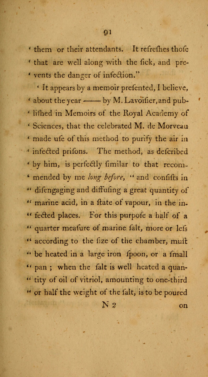 * them or their attendants. It refrcflies thofe * that are well along with the fick, and pre- * vents the danger of infedion.'* * It appears by a menooir prefented, I believe, ' about the year by M. Lyavoifier,and pub- ' liflied in Memoirs of the Royal Academy of ' Sciences, that the celebrated M. de Morveau * made ufe of this method to purify the air in ' infedled prifons. The method, as defcribed * by him, is perfectly fimilar to that recom- ' mended by me long before^ *^ and confifts in ** difengaging and dlffufmg a great quantity of *^ marine acid, in a ftate of vapour, in the in- '^ feded places. For this purpofe a half oi a ** quarter meafure of marine fait, more or lefs ^' according to the fize of the chamber, muft '' be heated in a large iron fpoon, or a fmall *' pan ; when the fait is well heated a quan- ** tity of oil of vitriol, amounting to one-third ♦* pr half the weight of the fait, is to be poured N 2 on