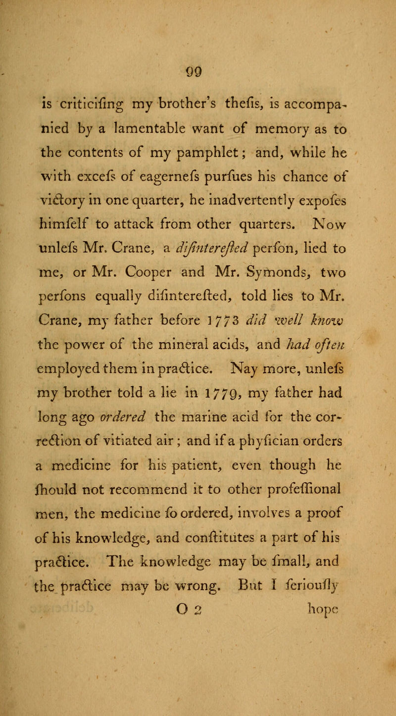 is critlclfing my brother's thefis, is accompa- nied by a lamentable want of memory as to the contents of my pamphlet; and, while he with excefs of eagernefs purfues his chance of vidory in one quarter, he inadvertently expofes himfelf to attack from other quarters. Now unlefs Mr. Crane, a d'tfinterejied perfon, lied to me, or Mr. Cooper and Mr. Symonds, two perfons equally dilinterefted, told li^s to Mr. Crane, my father before 17/3 did well know the power of the mineral acids, and had often employed them in praSice. Nay more, unlefs rny brother told a lie in 1779, ^y father had long ago ordered the marine acid for the cor* reftion of vitiated air ; and if a phyfician orders a medicine for his patient, even though he fhould not recommend it to other profeffional men, the medicine fo ordered, involves a proof of his knowledge, and conftitiites a part of his praftlce. The knowledge may be fmall, and the praftice may be wrong. But I ferloufly O 2 hope