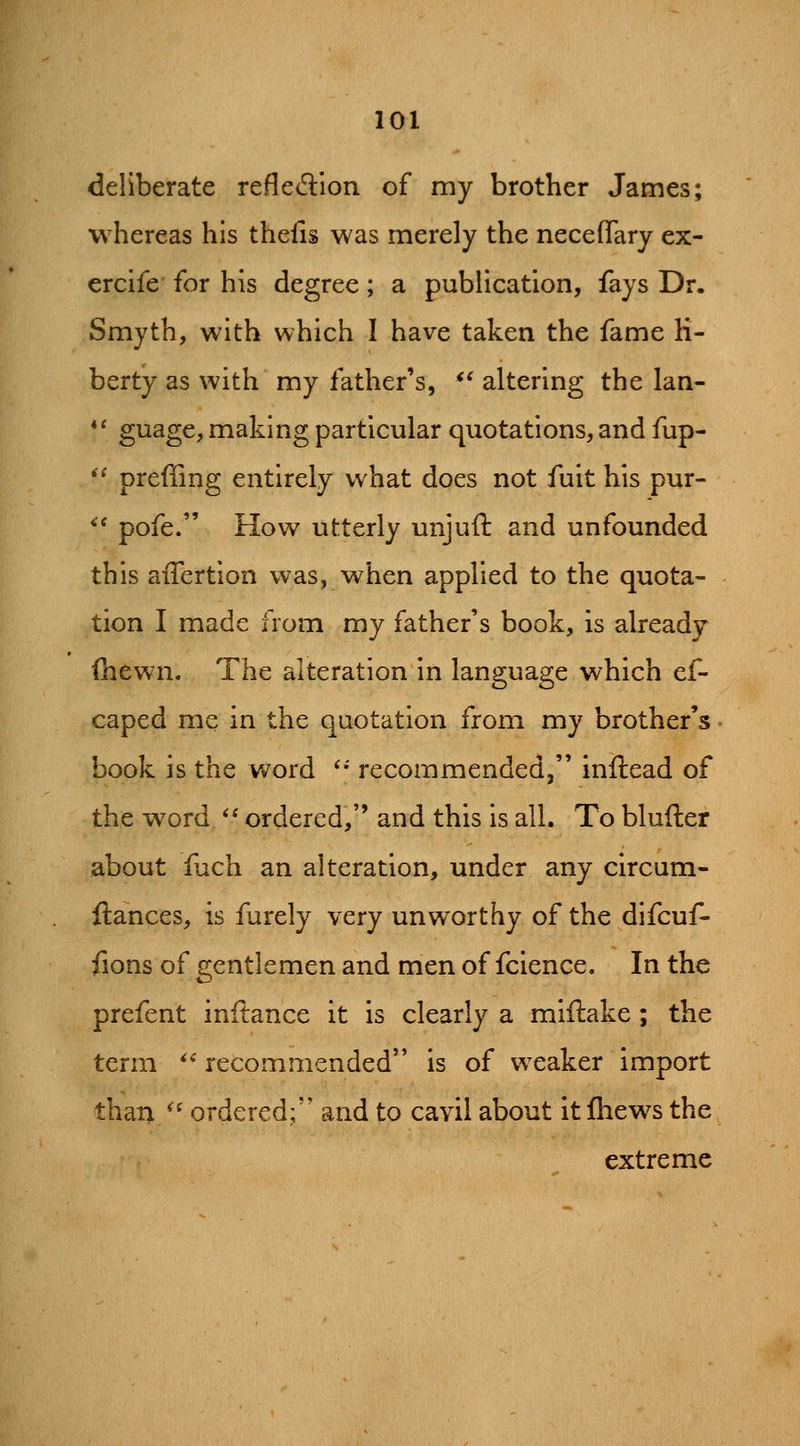 deliberate refledlon of my brother James; whereas his thefis was merely the neceflary ex- ercife for his degree; a publication, fays Dr. Smyth, with which I have taken the fame li- berty as with my father's, *' altering the lan- *' guage, making particular quotations, and fup- '^ preffing entirely what does not fuit his pur- ^' pofe. How utterly unjuft and unfounded this affertion was, when applied to the quota- tion I made from my father's book, is already (hewn. The alteration in language which ef- caped me in the quotation from my brother's book is the word '' recommended, inftead of the word ** ordered, and this is all. To blufter about fjch an alteration, under any circum- fiances, is furely very unworthy of the difcuf- fions of gentlemen and men of fcience. In the prefent inftance it is clearly a miftake; the term *^ recommended is of w^eaker import than ^' ordered; and to cavil about it fhews the extreme