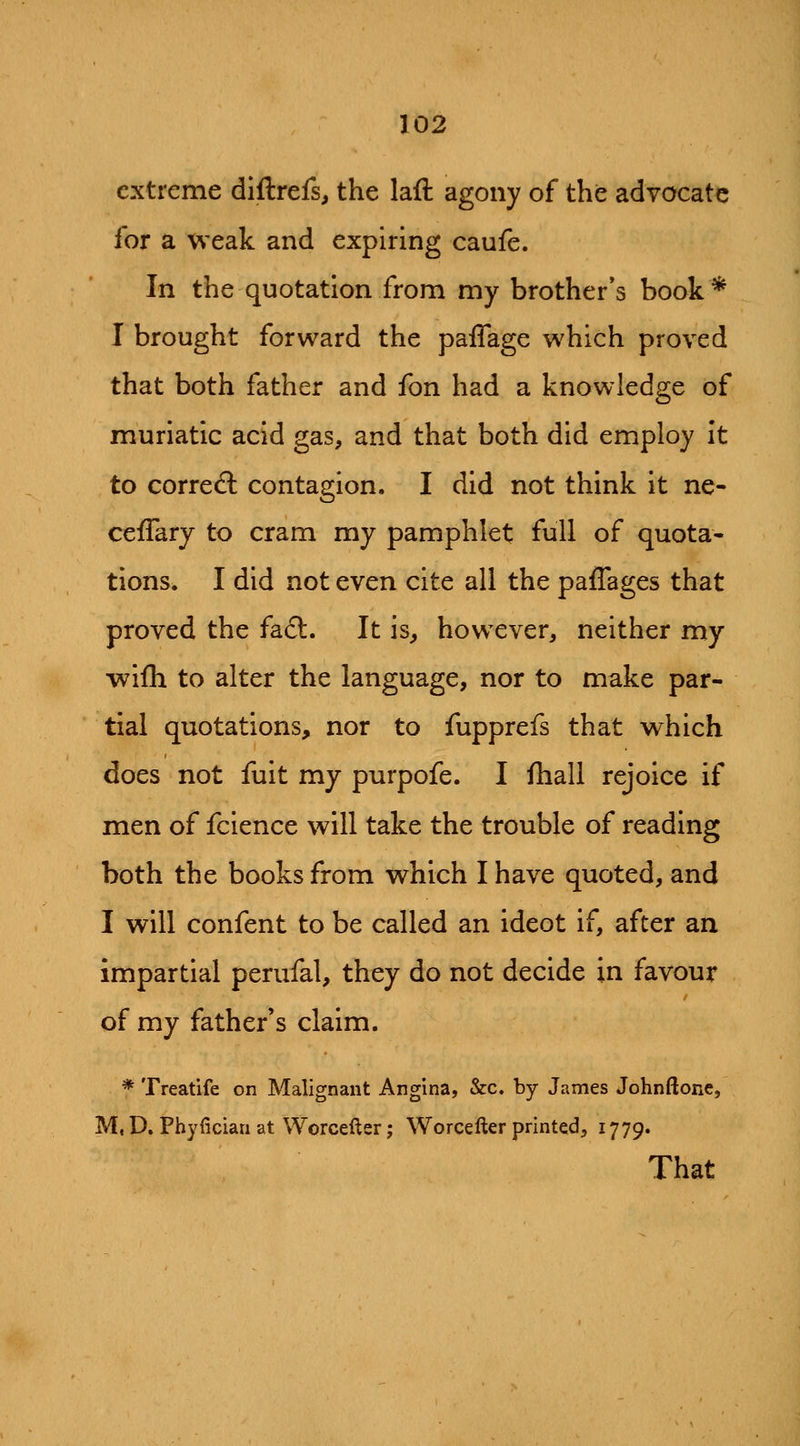 extreme diftrefs, the laft agony of the advocate for a weak and expiring caufe. In the quotation from my brother*s book* I brought forward the paffage which proved that both father and fon had a knowledge of muriatic acid gas, and that both did employ it to correft contagion. I did not think it ne- cefTary to cram my pamphlet full of quota- tions. I did not even cite all the paffages that proved the fa6l. It is, how^ever, neither my wifh to alter the language, nor to make par- tial quotations, nor to fupprefs that which does not fuit my purpofe. I fhall rejoice if men of fcience will take the trouble of reading both the books from which I have quoted, and I will confent to be called an ideot if, after an impartial perufal, they do not decide in favour of my father's claim. * Treatife on Malignant Angina, &c. by James Johnftone, M, D, Phyfician at Worcefter; Worcefter printed, 1779. That