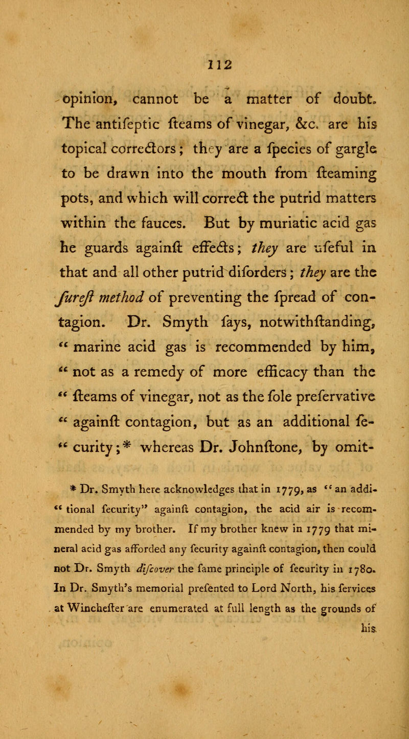 opinion, cannot be a matter of doubt.. The antifeptic (teams of vinegar, &c. are his topical correflors ; they are a fpecies of gargle to be drawn into the mouth from {teaming pots, and which will correal the putrid matters within the fauces. But by muriatic acid gas he guards agalnfl: effecfts; they are ufeful in that and all other putrid diforders ; they are the furejl method of preventing the fpread of con- tagion. Dr. Smyth fays, notwithftanding, marine acid gas is recommended by him, *' not as a remedy of more efficacy than the fleams of vinegar, not as the fole prefervative againft contagion, but as an additional fe- *' curity;* whereas Dr. Johnftone, by omit- * Dr. Smyth here acknowledges that in 1779, as *' ^ addi- ** tional fecurity againft contagion, the acid air is recom- mended by my brother. If my brother knew in 1779 that mi- neral acid gas afforded any fecurity againft contagion, then could not Dr. Smyth difcover the fame principle of fecurity in 1780. In Dr. Smyth's memorial prefented to Lord North, his fervicqs at Winchefter are enumerated at full length as the grounds of his.