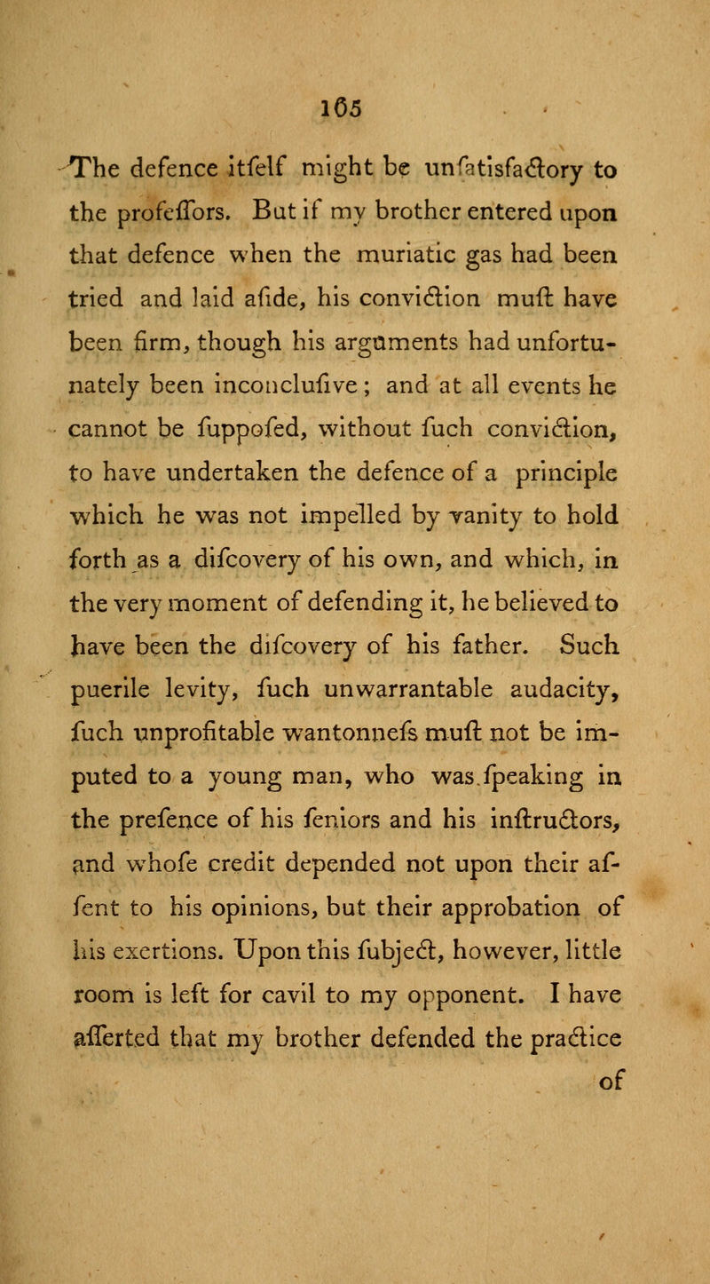 The defence itfelf might be unfatisfadory to the profefibrs. Bat if my brother entered upon that defence when the muriatic gas had been tried and laid afide, his conviction muft have been firm, though his arguments had unfortu- nately been inconclufive; and at all events he cannot be fuppofed, without fuch convidion, to have undertaken the defence of a principle which he was not impelled by vanity to hold forth as a difcovery of his own, and which, in the very moment of defending it, he believed to have been the difcovery of his father. Such puerile levity, fuch unwarrantable audacity, fuch unprofitable wantonnefs muft not be im- puted to a young man, who was.fpeaking in the prefence of his feniors and his inftrudors, ^nd w^hofe credit depended not upon their af- fcnt to his opinions, but their approbation of his exertions. Upon this fubjeft, however, little room is left for cavil to my opponent. I have afferted that my brother defended the pradice of