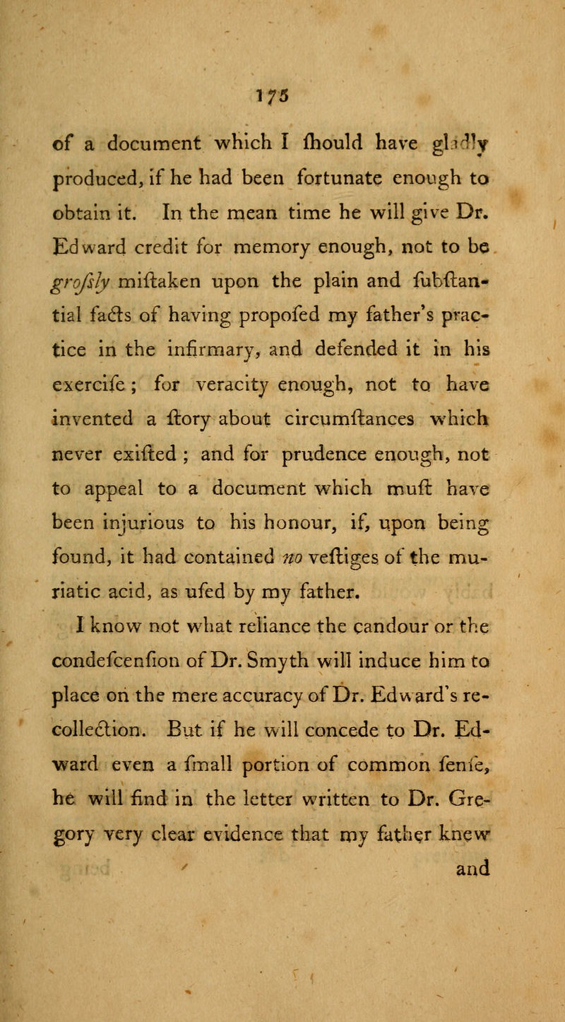 of a document which I fhould have glidly produced, if he had been fortunate enough to obtain it. In the mean time he will give Dr. Edward credit for memory enough, not to be grojlly miftaken upon the plain and fubftan- tial facSs of having propofed my father's prac- tice in the infirmary, and defended it in his exercife; for veracity enough, not to have invented a ftory about circumftances which never exifted ; and for prudence enough, not to appeal to a document which rrsuft have been injurious to his honour, if, upon being found, it had contained no veftiges of the mu- riatic acid, as ufed by my father. I know not what reliance the candour or the condefcenfion of Dr. Smyth will induce him to place on the mere accuracy of Dr. Edward's re- collection. But if he will conce^le to Dr. Ed- ward even a fmall portion of common fenie, he will find in the letter written to Dr. Gre- gory very clear evidence that npy father knew ^ and