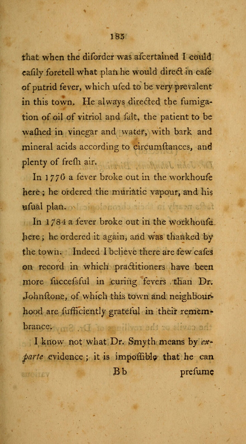 that when the diforderwas afcertalned I could «afily foretell what plaii he would diteft in cafe of putrid fever, which ufed to be very prevalent in this town. He always direfted the fumiga- tion of oil of vitriol and fait, the patient to be waflied in vinegar and water, with bark and mineral acids according to circumftances, and plenty of frefh air. In 1 770 a fever broke out in the workhoufe j^ere; he ordered the muriatic vapour^ and his ufual plan. In 1784 a fever broke out in the workhoufe. Jiere; he ordered it again, and was thanked by the town. Indeed I believe there are few cafe^ on record in which practitioners harve been more fuccefsful in .curing fevers than Dr. Johnftone, of which this town and, nsighbour* hood are fuffi'ciently grateful in their retnem* brance. I know not what Dr. Smyth means by ex^ parte evidence ; it is impoffiM^- that he can B b prefume