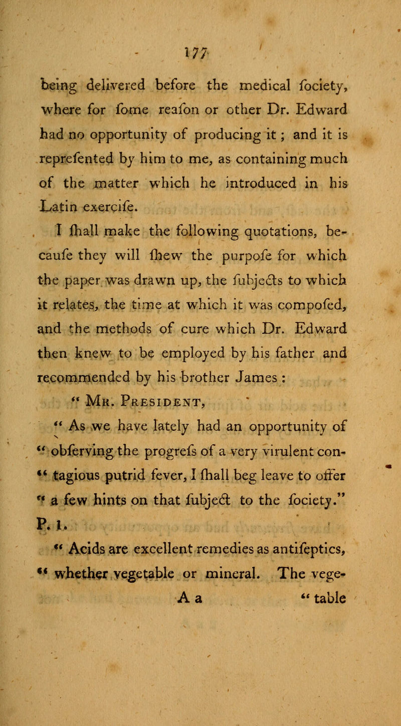 177- being delivered before the medical fociety, where for fome reafon or other Dr. Edward had no opportunity of producing it; and it is reprefented by him to me, as containing much of the matter which he introduced in his Latin exergife. I ftiall make the following quotations, be- caufe they will fhew the purpofe for which the paper was drawn up, the fubjecls to which it relates, the time at which it was compofed, and the methods of cure which Dr. Edward then .kne,w to be employed by his father and recommended by his brother James : *• Mk. President, ** As we have lately had an opportunity of ** obferving the progrefs of a very virulent con^ •* tagious putrid fever, I fhall beg leave to offer '^ a few hint3 on that fubjedl to the fociety. ** Acids are excellent remedies as antifeptics, ** whether vegetable or mineral. The vege- A a *' table