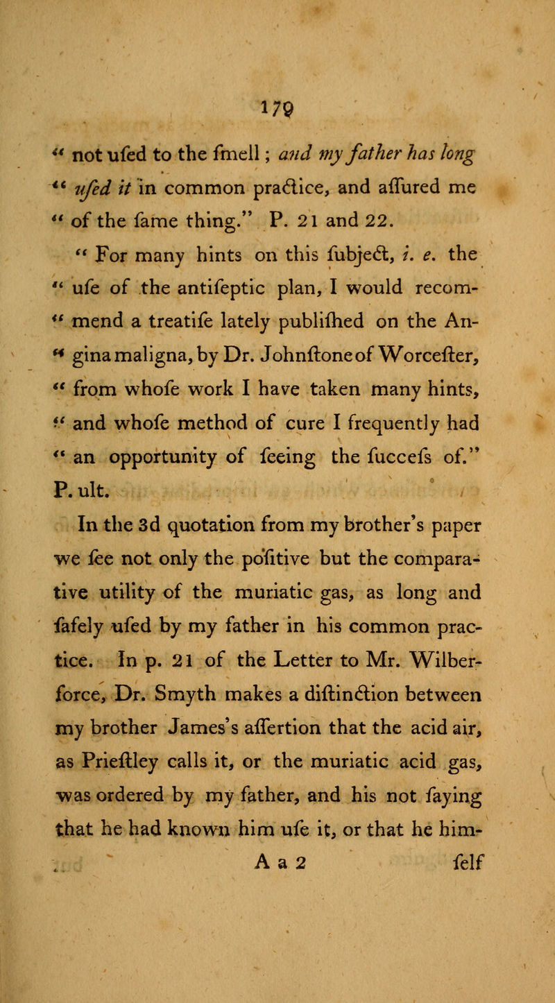 ** not ufed to the fmell; and my father has long ** ufed it in common pradice, and affured mc *' of the fame thing. P. 21 and 22.  For many hints on this fubjeft, /. e, the '* ufe of the antifeptic plan, I would recom- *\ mend a treatife lately publilhed on the An- *• gina maligna, by Dr. Johnftoneof Worcefter, *' from whofe work I have taken many hints, ^' and whofe method of cure I frequently had *ran opportunity of feeing the fuccefs of. P.ult. ' , In the 3d quotation from my brother's paper we lee not only the pofitive but the compara- tive utility of the muriatic gas, as long and fafely ufed by my father in his common prac- tice. In p. 21 of the Letter to Mr. Wilber- force. Dr. Smyth makes a diftinftion between my brother James's affertion that the acid air, as Prieftley calls it, or the muriatic acid gas, was ordered by my father, and his not faying that he had known him ufe it, or that he him- A a 2 felf