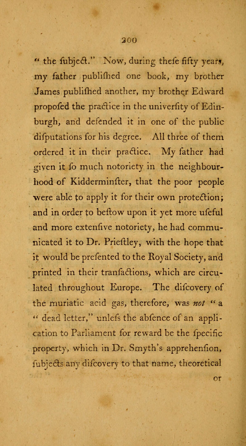 300 '* the fubjed/* Now, during thele fifty years, my father piibliflied one book, my brother James publifhed another, my brother Edward propofed the pradice in the univerfity of Edin- burgh, and defended it in one of the pubhc difputations for his degree. AH three of them ordered it in their praclice. My father had given it fo much notoriety in the neighbour- hood of Kidderminfter, that the poor people were able fo apply it for their own protection; and in order to bellow upon it yet more ufeful and more extenfive notoriety, he had commu- nicated it to Dr. Prieftley, with the hope that it would be prefented to the Royal Society, and printed in their tranfacSions, which are circu- lated throughout Europe. The difcovery of the muriatic acid gas, therefore, was not *^ a *^ dead letter, unlefs the abfence of an appli- cation to Parliament for reward be the fpecific property, which in Dr. Smyth's apprehenfion, fubjeCls any difcovery to that name, theoretical or