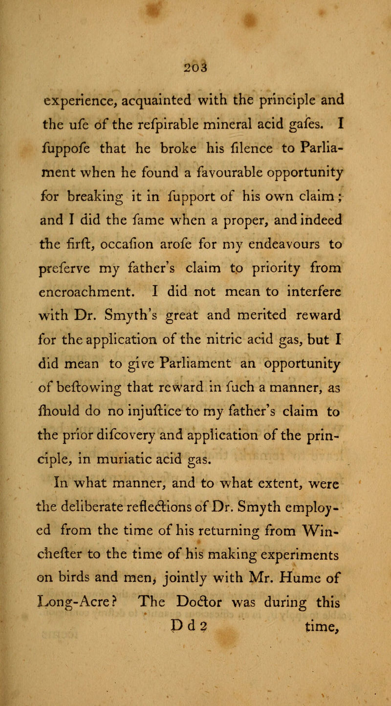 experience, acquainted with the principle and the ufe of the refpirable mineral acid gafes. I fuppofe that he broke his filence to Parlia- ment when he found a favourable opportunity for breaking it in fupport of his own claim; and I did the fame when a proper, and indeed the firft, occafion arofe for my endeavours to preferve my father's claim to priority from encroachment, I did not mean to interfere with Dr. Smyth's great and merited reward for the application of the nitric acid gas, but I did mean to give Parliament an opportunity of beftowing that reward in fuch a manner, as fliould do no injuftice to my father's claim to the prior difcovcry and application of the prin- ciple, in muriatic acid gas. In what manner, and to what extent, were the deliberate reflecflions of Dr. Smyth employ- ed from the time of his returning from Win- chefter to the time of his making experiments on birds and men, jointly with Mr. Hume of Long-Acre? The Dodlor was during this P d 2 time.