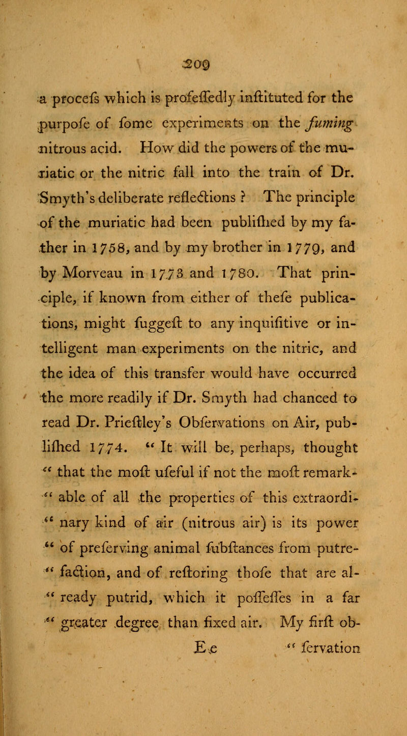 a procefs which is prafeffedly inftituted for the purpofe of fome experlmeRts on t\it fuming nitrous acid. How did the powers of the mu- datic or the nitric fall into the train of Dr. Smyth's deliberate refledions ? The principle of the muriatic had been publiftied by my fa- ther in 1758, and by my brother in 1779, and by Morveau in 1773 and 1780. That prin- ciple, if known from either of thefe publica- tions, might fuggeft to any inquifitive or in- telligent man experiments on the nitric, and the idea of this transfer would have occurred •the more readily if Dr. Smyth had chanced to read Dr. Prieftley's Obferyations on Air, pub- lilhed 1774. *-' It will be, perhaps, thought ** that the mofl: ufeful if not the moft remark- *^ able of all the properties of this extraordi* ^' nary kind of air (nitrous air) is its power ** of preferring animal fubftances from putre- ^* faclion, and of reftoring thofe that are al-  ready putrid, which it poffeffes in a far ' grje^ter .degree than fixed air. My firft ob- E^ *' fervation