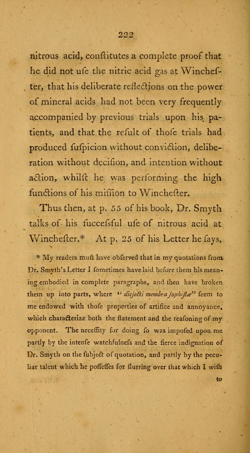 nitrous acid, conftltutes a complete proof that be did not ufe the nitric acid 2:as at VVinchef- ter, that his deliberate refiedlions on the power of mineral acids had not been very frequently accompanied by previous trials upon his pa- tients, and that the refult of thofe trials had produced fuipicion without convidlion, delibe-- ration without decifion, and intention without a£lion, whilft he was performing the high fundions of his miffion to Winchefter, Thus then, at p. 55 of his book. Dr. Smyth talks of his fuccefsful ufe of nitrous acid at Wincheiler.* At p. 25 of his Letter he fays, * My readers muft have obferved that in my quotations fronv Dr. Smyth's Letter I fometimes have laid before them his mean- ing embodied in complete paragraphs, and then have broken them up into parts, where *■'• dtsjeSiimemhraJophiJla'* ittx^ to me endowed with thofe properties of artifice and annoyance, which characterize both the flatement and the reafoning of my opponent. The neceffity for doing fo was impofed upon me partly by the intenfe watchfulnefs and the fierce indignation of Dr. Smyth on thefubjedl of quotation, and partly by the pecu- liar talent which he pofTefles for (lurring over that which I wifh , ~ to