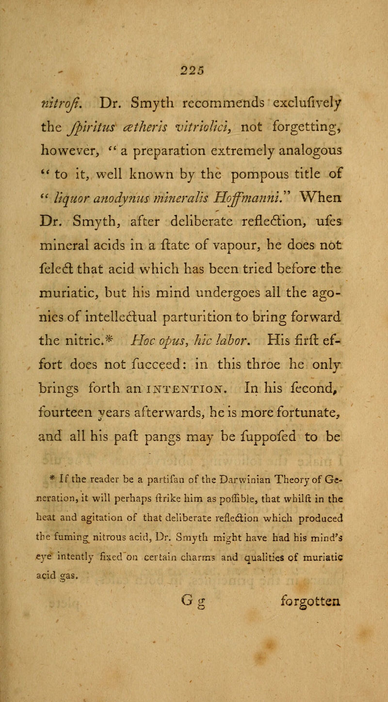 mtrojt. Dr. Smyth recommends exclufively the fplrltus cither is vitriolm, not forgetting, however, '* a preparation extremely analogous *' to it, well known by the pompous title of *^ liquor anody?ius mineralis Hoffmanniy When Dr. Smyth, after deliberate refle6lion, ufes mineral acids in a ftate of vapour, he does not feleft that acid which has been tried before the muriatic, but his mind undergoes all the ago- nies of intelledual parturition to bring forward the nitric* Hoc opus, hie labor. His firft ef- fort does not fucceed: in this throe he only brings forth an intention. In his fecond, fourteen years afterwards, he is more fortunate, and all his paft pangs may be fuppofed to be * If the reader be a partifan of the Darwinian Theory of Ge- neration, it will perhaps ftrike him as poffible, that vvhilft in the heat and agitation of that deliberate refledion which produced the fuming^ nitrous acid, Dr. Smyth might have had his mind's eye intently fixed'oa certain charms and qualities of muriatic acid gas. G g forgotten