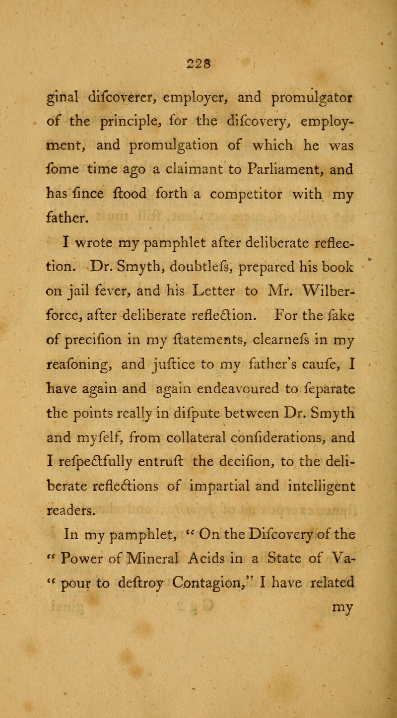 ginal dlfcoverer, employer, and promulgator of the principle, for the difcovery, employ- ment, and promulgation of which he was fome time ago a claimant to Parliament, and has fmce flood forth a competitor with my father. I wrote my pamphlet after deliberate reflec- tion. Dr. Smyth, doubtlefs, prepared his book on jail fever, and his Letter to Mr. Wilber- force, after deliberate refledion. For the fake of precifion in my ftatements, clearnefs in my reafoning, and juftice to my father's caufe, I have again and again endeavoured to feparate the points really in difpute between Dr. Smyth and myfelf, from collateral confiderations, and I refpe£lfully entruft the decifion, to the deli- berate refleftions of impartial and intelligent readers. In my pamphlet, '^ On the Difcovery of the  Power of Mineral Acids in a State of Va- *^ pour to deftroy Contagion, I have related my