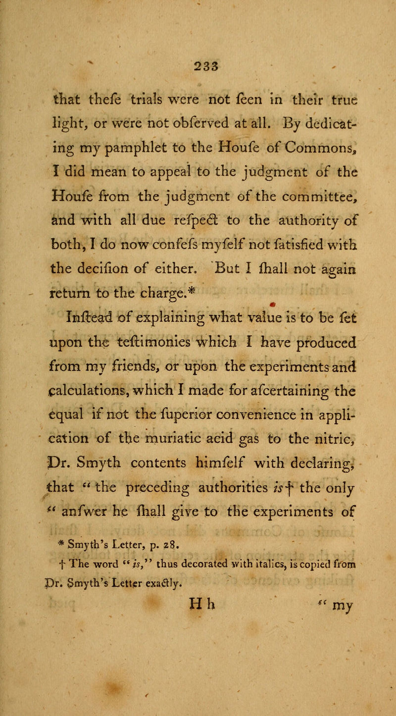 tliat thefe trials were not feen in their true light, or were not obferved at all. By dedicat- ing my pamphlet to the Houfe of Commons, I did mean to appeal to the judgment of the Houfe from the judgment of the committee, tod with all due refped: to the authority of both, I do now confefs myfelf not fatisfied with the decilion of either. But I {hall not again return to the charge.* Infte^d of explaining what value is to be let upon the teftimonies which I have produced from my friends, or upon the experiments and iCaleulations, which I made for afcertaining the equal if not the fuperior convenience in appli- cation of the rnuriatic acid gas to the nitric. Dr. Smyth contents himfelf with declaring, that  the preceding authorities isf the only ^* anfwer he fliall give to the experiments of * Smyth's Letter, p. 28. t The word '* i^, thus decorated with italics, is copied from Pr. §myth'^ Letter exa<^Iy. Hh ''my