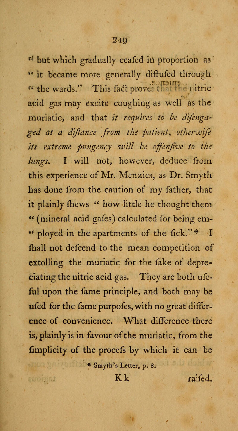 ^40 *^ but wliicli gradually ceafed in proportion as' ** it became more generally diftufed through ^' the wards.'* This faft proves th^t ftp litric acid gas may excite coughing as well as the muriatIC) and that // requires to be difenga^ ged at a dtjiance from the patient^ otherwife its extreme pungency will he offenjive to the lungs^ I will not, however, deduce from this experience of Mr. Menzies, as Dr. Smyth has done from the caution of my father, that it plainly Ihews  how little he thought them *^ (mineral acid gafes) calculated for being em- •* ployed in the apartments of the fick.* I Ihall not defcend to the mean competition of extolling the muriatic for the fake of depre- ciating the nitric acid gas. They are both use- ful upon the fame principle, and both may be ufed for the fame purpofes, with no great differ- ence of convenience. What difference there is, plainly is in favour of the muriatic, from the fimplicity of the procefs by which it can be * Smyth's Letter, p, 8. Kk raifed.