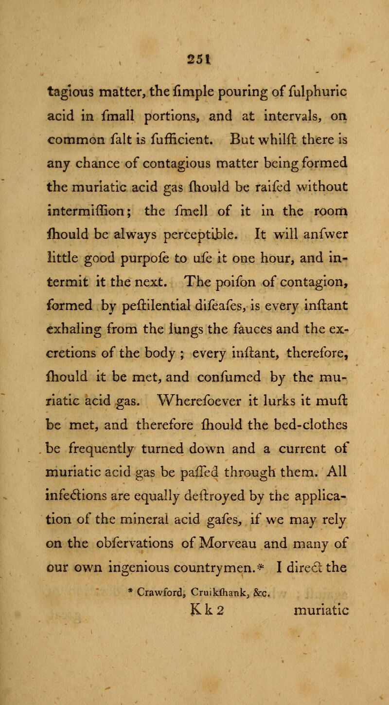 tagious matter, the fimple pouring of fulphuric acid in fmall portions, and at intervals, on common fait is fufEcient. But whilft there is any chance of contagious matter being formed the muriatic acid gas fhould be raifed without intermiffion; the fmell of it m the room fliould be always perceptijbie. It will anfwer little good purpofe to ufe it one hour, and in- termit it the next. The poifon of contagion, formed by peftilential difeafes, is every inftant exhaling from the lungs the fauces and the ex- cretions of the body ; every inftant, therefore, fhould it be met, and confumed by the mu- riatic acid gas. Wherefoever it lurks it muft be met, and therefore fhould the bed-clothes be frequently turned down and a current of muriatic acid gas be paiTed through them. All infed;ions are equally deflroyed by the applica- tion of the mineral acid gafes, if we may rely on the obfervations of Morveau and many of our own ingenious countrymen. =^ I dire£l the * Crawford, Cruikihank, &c. JC k 2 muriatic