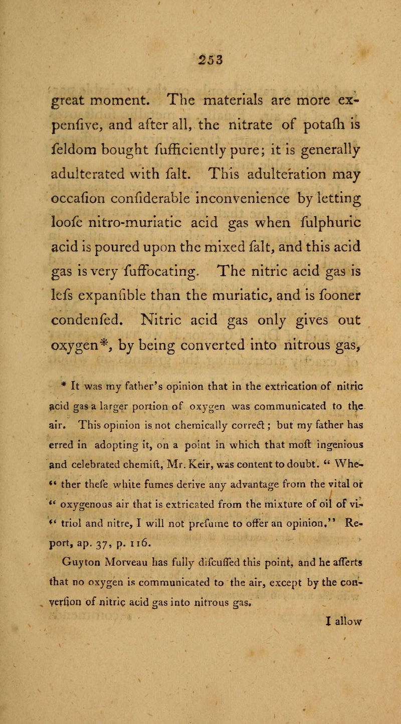 great moment. The materials are more ex- penfive, and after all, the nitrate of potafli is feldom bought fufficiently pure; it is generally adulterated with fait. This adulteration may occafion confiderable inconvenience by letting loofe nltro-muriatic acid gas when fulphuric acid is poured upon the mixed fait, and this acid gas is very fufFocating- The nitric acid gas is lefs expaniible than the muriatic, and is fooner condenfed. Nitric acid gas only gives out ox;ygen*, by being converted into nitrous gas, * It was my father's opinion that in the extrication of nitric gcid gas a larger portion of oxygen was communicated to the air. This opinion is not chemically corred ; but my father has erred In adopting it, on a point in which that mofl ingenious Sind celebrated chemlft, Mr. Keir, was content to doubt.  Whe- ** ther thefe white fumes derive any advantage from the vital or ** oxygenous air that is extricated from the mixture of oil of vl- ♦* triol and nitre, I will not prefume to offer an opinion,'* Re- port, ap. 37, p. ii6. Guyton Morveau has fully difcufled this point, and he afTerts that no oxygen is communicated to the air, except by the coa- verijon of nitric acid gas into nitrous gas, I allow
