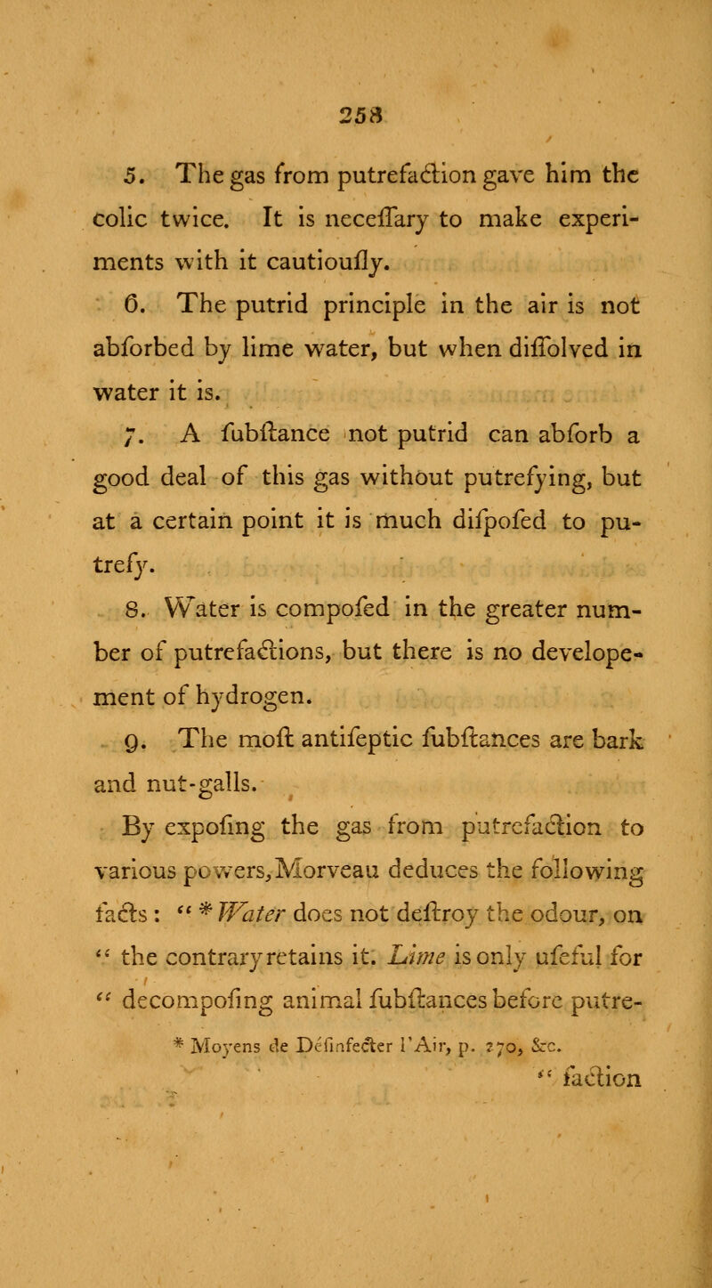 25S 5. The gas from putrefaction gave him the colic twice. It is neceffary to make experi- ments with it cautioufly. 0. The putrid principle in the air is not abforbed by lime water, but when diflblved in water it is. 7. A fubftance not putrid can abforb a good deal of this gas without putrefying, but at a certain point it is much difpofed to pu- tref}^ 8. Water is compofed in the greater num- ber of putrefactions, but there is no develope- ment of hydrogen* Q. The moft antifeptic fubftaiices are bark and nut-galls. By expoling the gas from putrefaction to various povvers^Morveau deduces the following facts :  * Water does not deftroy the odour, on *' the contrary retains it. Lme isonly qfeful for *^ decompofing animal fubftances before putre- * Moyens de Definfecter i'Air, p. r;©, &c. *' faction