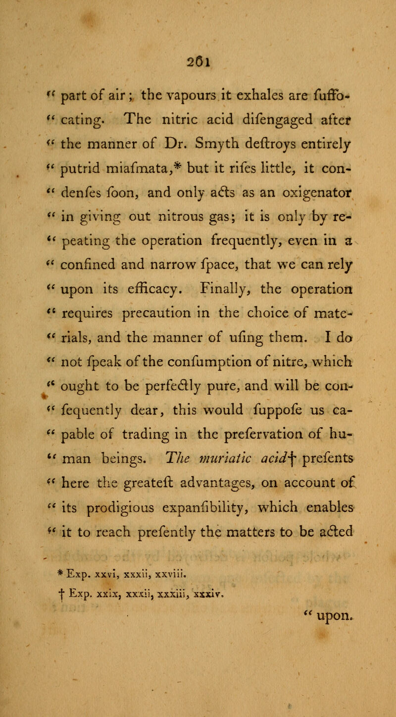 f^ part of air; the vapours it exhales are fufTo- ^* eating. The nitric acid difengaged after ^^ the manner of Dr. Smyth deftroys entirely ^^ putrid miafmata,* but it rifes little, it con- *' denfes foon, and only afts as an oxigenator ^^ in giving out nitrous gas; it is only by re- *' pea ting the operation frequently, even in a ^* confined and narrow fpace, that we can rely ^^ upon its efficacy. Finally, the operation *' requires precaution in the choice of mate- *^ rials, and the manner of uiing them. I do ^' not fpeak of the confumption of nitre, which ** ought to be perfectly pure, and will be con- <^ fequently dear, this would fuppofe us ca- ^* pable of trading in the prefervation of hu- *' man beings. The muriatic acidf prefents ^^ here the greatefl advantages, on account o£. ^' its prodigious expaniibility, which enables ^^ it to reach prefently the matters to be acted * Exp. xxvi, xxxli, xxviii. f Exp. xxix, xxxii, xxxiii, xxxiv, *^ upon.