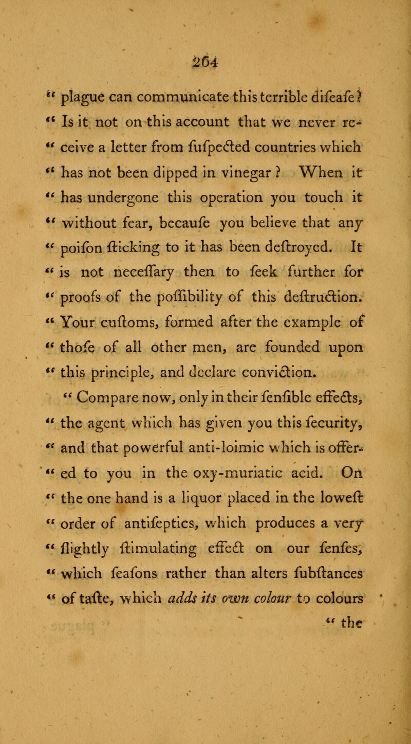 ** plague can communicate this terrible difeafel' ** Is it not on this account that we never re-  ceive a letter from fufpefted countries which *' has not been dipped in vinegar ? When it ** has undergone this operation you touch it *' without fear, becaufe you believe that any *' poifbn flicking to it has been deftroyed. It ** is not neceflary then to feek further for '^proofs of the poffibility of this deftruclion.  Your cufloms, formed after the example of ** thofe of all other men, are founded upon  this principle, and declare convi£lion. *' Compare now, only in their fenfible effefls,  the agent which has given you this fecurity, ** and that powerful anti-loimic which is offer-  ed to you in the oxy-muriatic acid. On *^ the one hand is a liquor placed in the loweft  order of antifeptics, v/hich produces a very ** nightly ftimulating efFedl on our fenfes,  which feafons rather than alters fubftances *^ of tafte, which adds its own colour to colours '' the