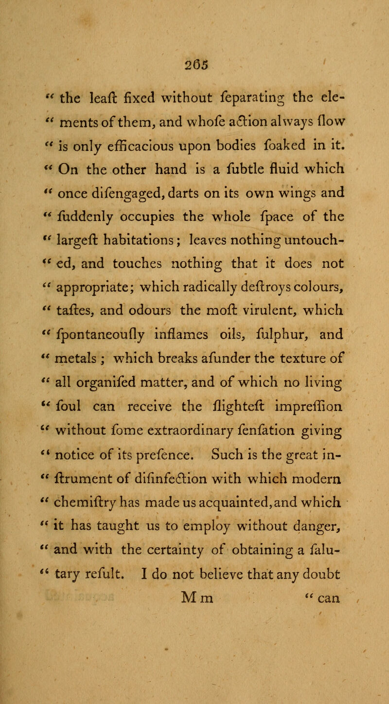 t< 265 '^ the leaft fixed without feparating the cle- '^ ments of them, and whofe aftion always flow  is only cfBcacious upon bodies foaked in it.  On the other hand is a fubtle fluid which once dlfengaged, darts on its own wings and fuddenly occupies the whole fpace of the largefl: habitations; leaves nothing untouch- *^ ed, and touches nothing that it does not ^^ appropriate; which radically deftroys colours, *' tafl:es, and odours the moft virulent, which *^ fpontaneoufly inflames oils, fulphur, and  metals ; which breaks afunder the texture of '^ all organifed matter, and of which no living ** foul can receive the flighteft impreflion '^ without fome extraordinary feniation giving *' notice of its prefence. Such is the great in-  ftrument of diflnfedlion with which modern  chemifl:ryhas made us acquainted,and which  it has taught us to employ without danger, and with the certainty of obtaining a falu- '' tary refult. I do not believe that any doubt Mm *^ can