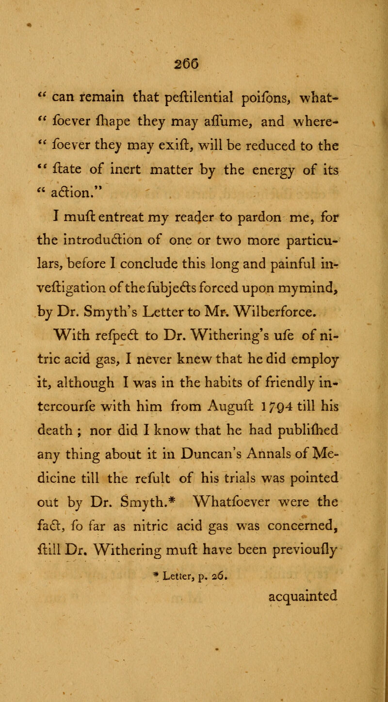 2m <' can remain that peftilential poifons, what- '' foever fhape they may affume, and where- '^ foever they may exift, will be reduced to the *' ftate of inert matter by the energy of its ^' adlion. I muft entreat my reader to pardon me, for the introdudion of one or two more particu- lars, before I conclude this long and painful inr veftigation of thefubjeds forced upon mymind, by Dr. Smyth's Letter to Mr. Wilberforce. With refpeft to Dr. Withering's ufe of ni- tric acid gas, I never knew that he did employ it, although I was in the habits of friendly in- tercourfe with him from Auguft 1794 till his death ; nor did I know that he had publiflied any thing about it in Duncan's Annals of Me- dicine till the refult of his trials was pointed out by Dr. Smyth.* Whatfoever were the fafl:, fo far as nitric acid gas was concerned, flill Dr. Withering muft have been previoufly * Letter, p. 26. acquainted