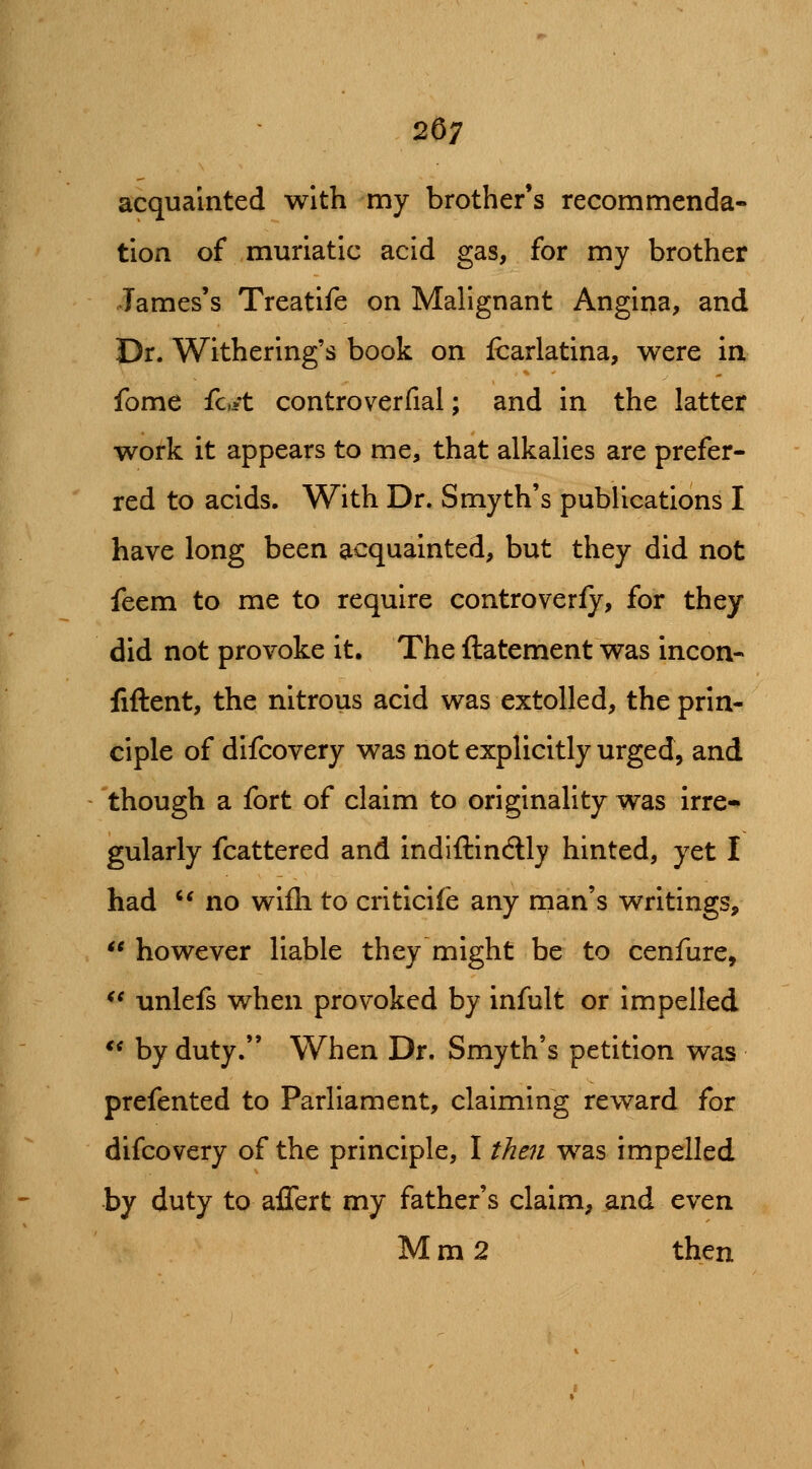 acquainted with my brother's recommenda- tion of muriatic acid gas, for my brother James's Treatife on Malignant Angina, and Dr. Withering's book on fcarlatina, were in fome fc/t controverfial; and in the latter work it appears to me, that alkalies are prefer- red to acids. With Dr. Smyth's publications I have long been acquainted, but they did not feem to me to require controverfy, for they did not provoke it. The ftatement was incon- fiftent, the nitrous acid was extolled, the prin- ciple of difcovery was not explicitly urged, and though a fort of claim to originality was irre* gularly fcattered and indiftindly hinted, yet I had ^* no wifli to criticife any man's writings, however liable they might be to cenfure, ** unlefs when provoked by infult or impelled ** by duty. When Dr. Smyth's petition was prefented to Parliament, claiming reward for difcovery of the principle, I then was impelled by duty to affert my father's claim, and even M m 2 then