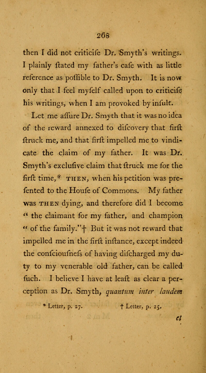 then I did not criticife Dr. Smyth's writhigs, I plainly ftated my father's cafe with as little reference as poffible to Dr. Smyth. It is now only that I feel myfelf called upon to criticift his writings, when I am provoked by infult. Let me alTure Dr. Smyth that it was no idea of the reward annexed to difcovery that firft ftruck me, and that firft impelled me to vindi- cate the claim of my father. It was Dr. Smyth's exclufive claim that ftruck me for the firft time,^ then, when his petition was pre- fented to the Houfe of Commons. My father was THEN dying, and therefore did I become '' the claimant for my father, and champion *' of the family.f But it was not reward that impelled me in the firft inftance, except indeed the confcioufnefs of having difcharged my du- ty to my venerable old father, can be called ftach. I believe I have at leaft as clear a per- ception as Dr. Smyth, quantum Inter laudem * Letter, p. 27. f Letter, p. 25. et