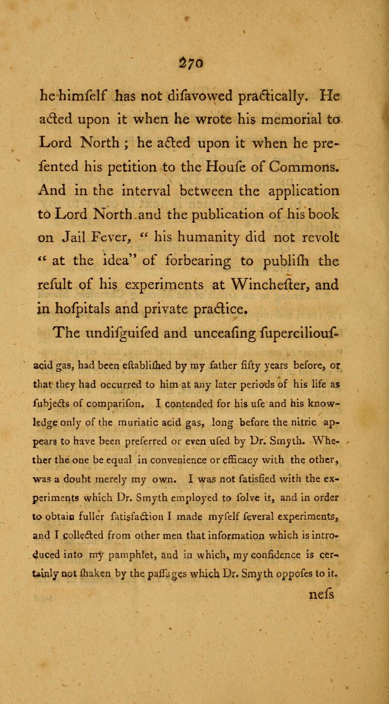 ^70 he himfelf has not difavovved praftically. He adled upon it when he wrote his memorial to Lord North ; he afted upon it when he pre- fented his petition to the Houfe of Commons. And in the interval between the application to Lord North and the publication of his book on Jail Fever, '' his humanity did not revolt *' at the idea of forbearing to publifli the refult of his experiments at Winchefter, and in hofpitals and private practice. The imdifguifed and unceafing fuperciliouf- acid gas, had been eftablifhed by my father fifty years before, or that they had occurred to him at any later periods of his life as fubjedts of comparifon. I contended for his ufe and his know- ledge only of the muriatic acid gas, long before the nitric ap- pears to have been preferred or even ufed by Dr. Smyth. Whe- ther the one be equal in convenience or efficacy with the other, was a doubt merely my own. I was not fatisfied with the ex- periments which Dr. Smyth employed to folve it, and in order to obtaio fuller fatigfadiion I made myfelf feveral experiments, and I i;olk(5ited from other men that information which is intro* 4uced into my pamphlet, and in which, my confidence is cfer-^ tainly not fhaken by the palTages which Dr. Smyth oppofes to it. nels