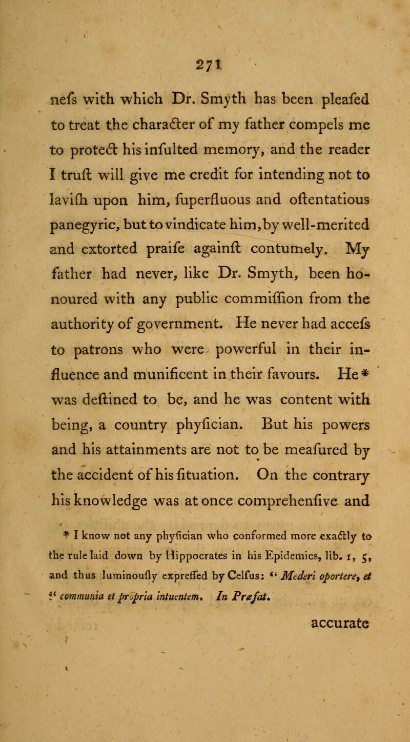 nefs with which Dr. Smyth has been pleafed to treat the charafter of my father compels me to proteft hisinfulted memory, and the reader I truft will give me credit for intending not to lavifh upon him, fuperfluous and oftentatlous panegyric, but to vindicate him,by well-merited and extorted praife againfl contumely. My father had never, like Dr. Smyth, been ho- noured with any public com million from the authority of government. He never had accefs to patrons who were powerful in their in- fluence and munificent in their favours. He* was deftined to be, and he w^as content with being, a country phyfician. But his powers and his attainments are not to be meafured by the accident of his fituation. On the contrary his knowledge was at once comprehenfive and * I know not any phyiician who conformed more €xa6lly to the rule laid down by Hippocrates in his Epidemics, lib. i, ^, and thus luminoufly exprefled by Celfus: *^ MeJeri oporiere, a !* communia et propria intumtem* In Prafat, accurate