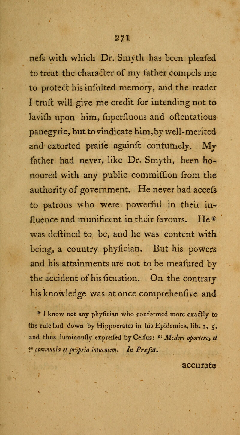 nefs with which Dr. Smyth has been pleafed to treat the charafter of my father compels me to proteft hisinfulted memory, and the reader I truft will give me credit for intending not to lavifh upon him, fuperfluous and oftentatlous panegyric, but to vindicate him,by well-merited and extorted praife againfl contumely. My father had never, like Dr. Smyth, been ho- noured with any public com million from the authority of government. He never had accefs to patrons who were powerful in their in- fluence and munificent in their favours. He* was deftined to be, and he w^as content with being, a country phyfician. But his powers and his attainments are not to be meafured by the accident of his fituation. On the contrary his knowledge was at once comprehenfive and * I know not any phyiician who conformed more €xa6lly to the rule laid down by Hippocrates in his Epidemics, lib. i, ^, and thus luminoufly exprefled by Celfus: *^ MeJeri oporiere, a !* communia et propria intumtem* In Prafat, accurate