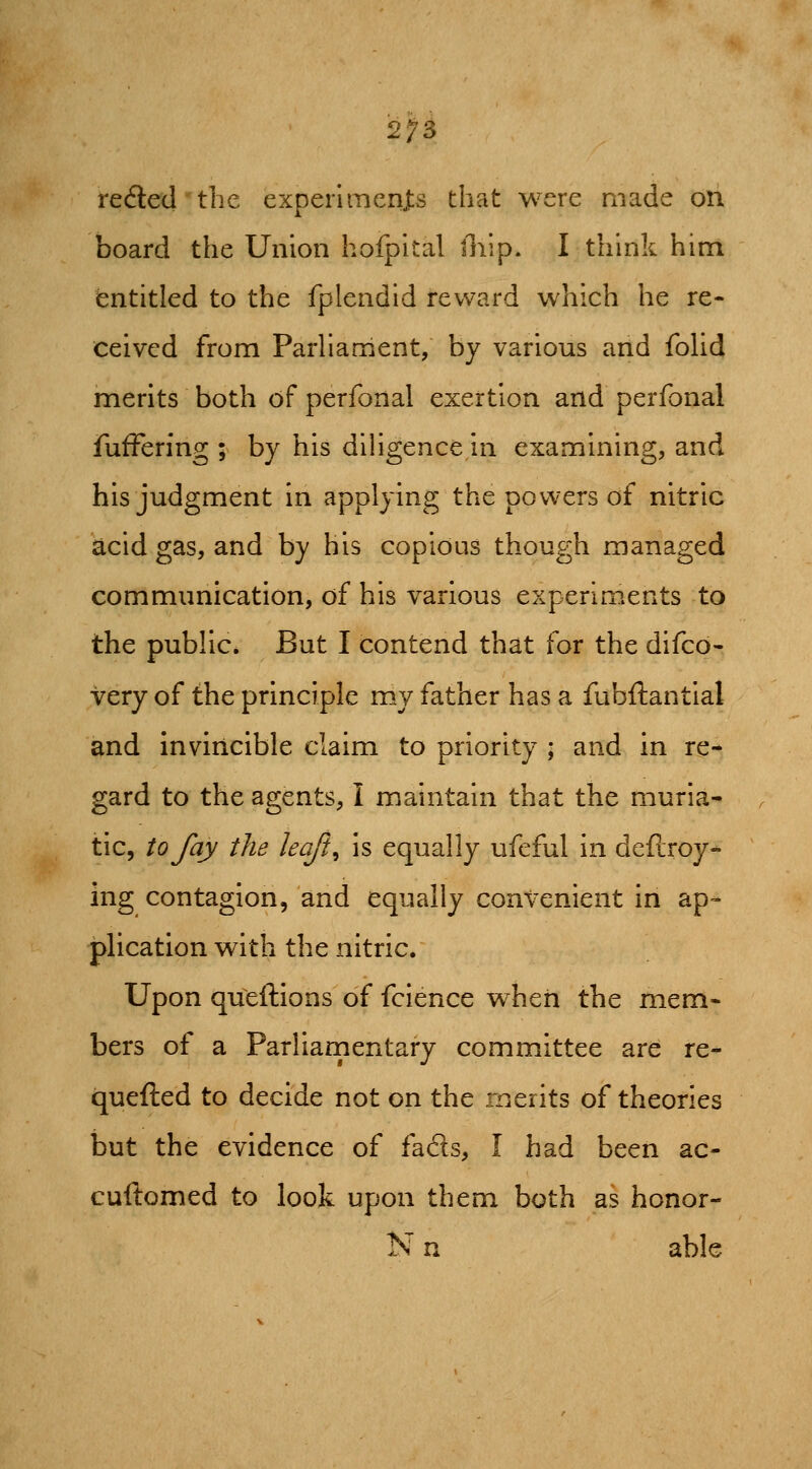 2^5 reeled the experlmenjts that were made on board the Union hofpital lliip. I think him entitled to the fplendid reward which he re- ceived from Parhament, by various and foUd merits both of perfonal exertion and perfonal fufFering ; by his diHgence in examining, and his judgment in applying the powers of nitric acid gas, and by his copious though managed communication, of his various experiments to the public. But I contend that for the difcd- very of the principle my father has a fubftantial and invincible claim to priority ; and in re- gard to the agents, I maintain that the muria- tic, to fay the leaft^ is equally ufeful in deflroy- ing contagion, and equally convenient in ap- plication with the nitric. Upon queftions of fcience when the mem- bers of a Parliamentary committee are re- quefted to decide not on the merits of theories but the evidence of fafts, I had been ac- cuftomed to look upon them both as honor- N n able