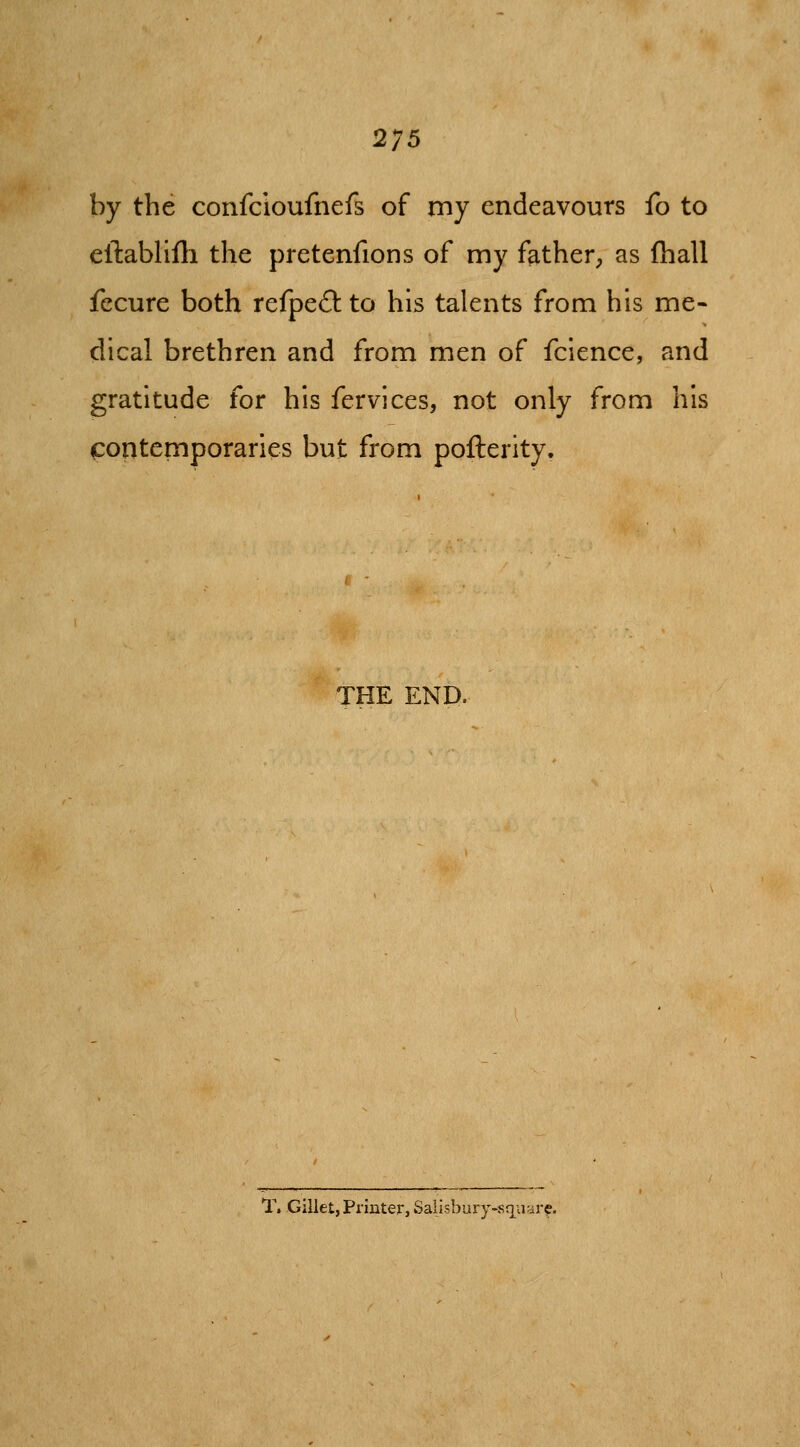 by the confcioufnefs of my endeavours fo to ellabllih the pretenfions of my father^ as (hall fccure both rcfpcO: to his talents from his me- dical brethren and from men of fcience, and gratitude for his fervices, not only from his contemporaries but from pofterity. THE END. T.Gillet, Printer, Sails] jury-sqv