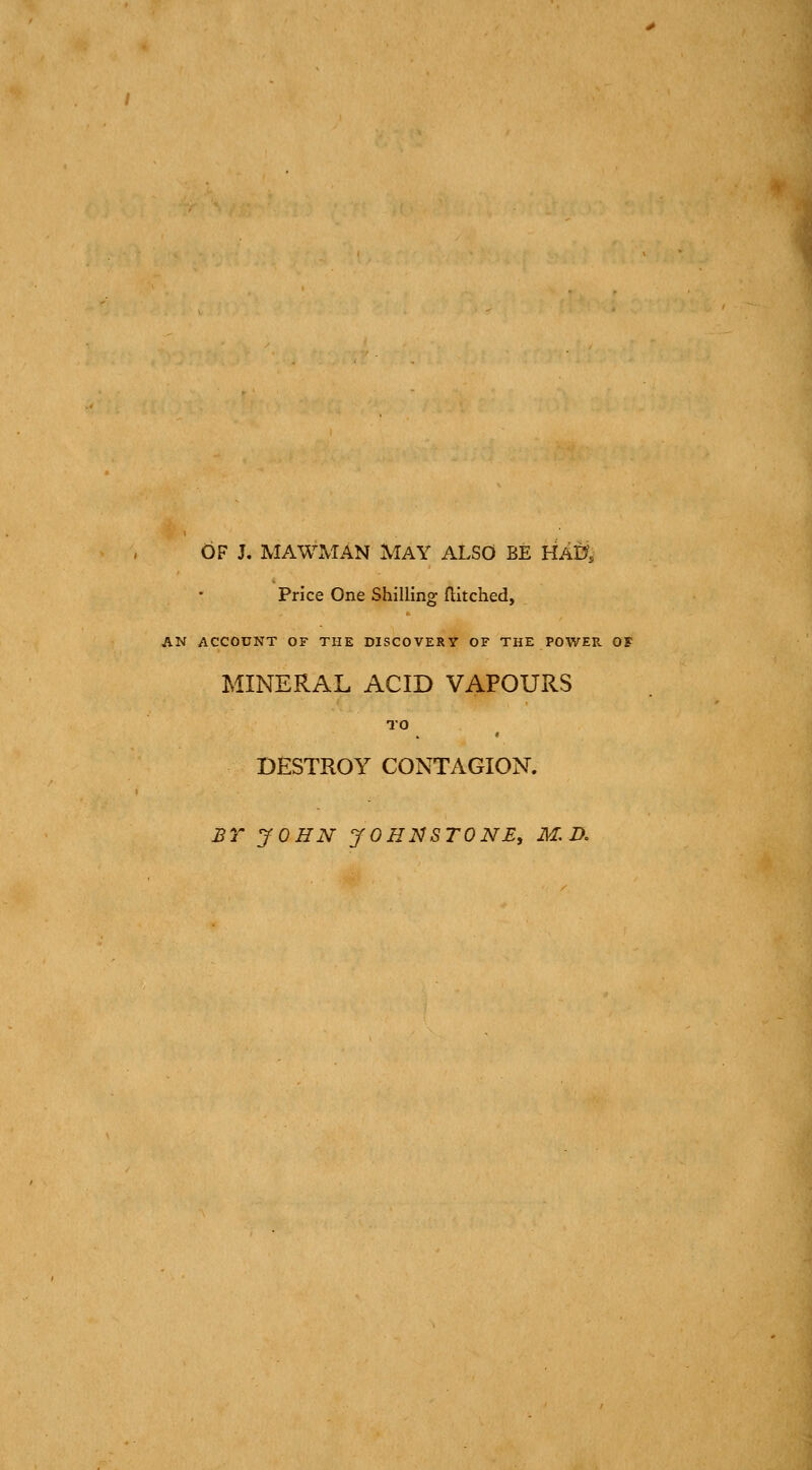 OF J. MAWMAN MAY ALSO BE HA0, Price One Shilling flitched, AN ACCOUNT OF THE DISCOVERY OF THE POWER OF MINERAL ACID VAPOURS TO DESTROY CONTAGION. £r JOHN JOHNSTONE, M.D.