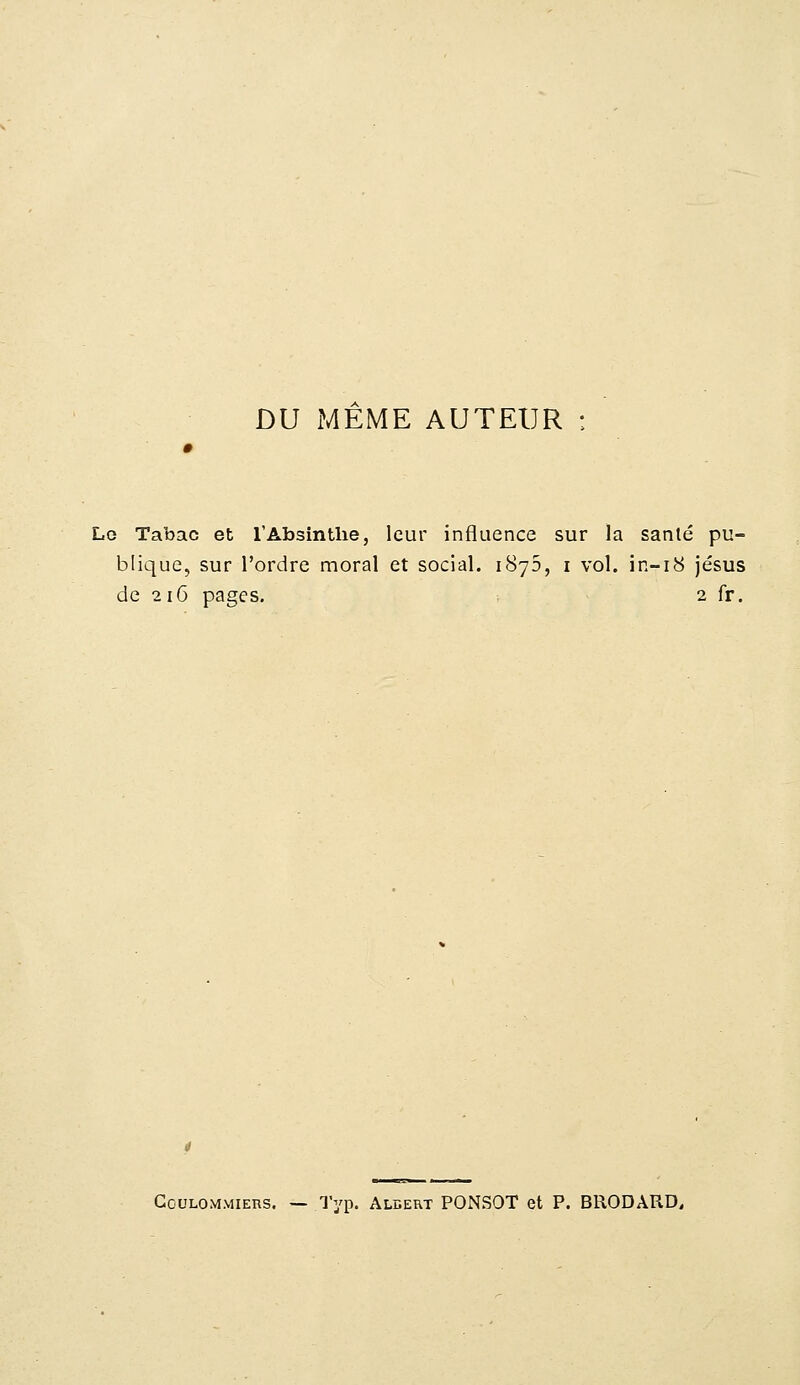 DU MEME AUTEUR : Lo Tabac et l'Absinthe, leur influence sur la sanlé pu- blique, sur l'ordre moral et social. 1876, 1 vol. in-18 jésus de 216 pages. 2 fr. Gculommiers. — Typ. Albert PONSOT et P. BRODARD,