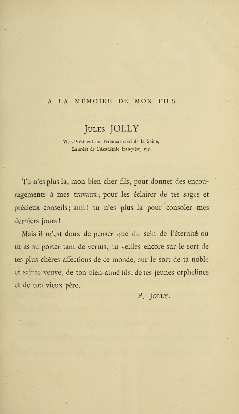 A LA MEMOIRE DE MON FILS Jules JOLLY Vice-Président du Tribunal civil de la Seine, Lauréat de l'Académie française, etc. Tu n'es plus là, mon bien cher fils, pour donner des encou- ragements à mes travaux, pour les éclairer de tes sages et précieux conseils; ami! tu n'es plus là pour consoler mes derniers jours ! Mais il m'est doux de penser que du sein de l'éternité où tu as su porter tant de vertus, tu veilles encore sur le sort de tes plus chères affections de ce monde, sur le sort de ta noble et sainte veuve, de ton bien-aimé fils, de tes jeunes orphelines et de ton vieux père. P. Jolly.
