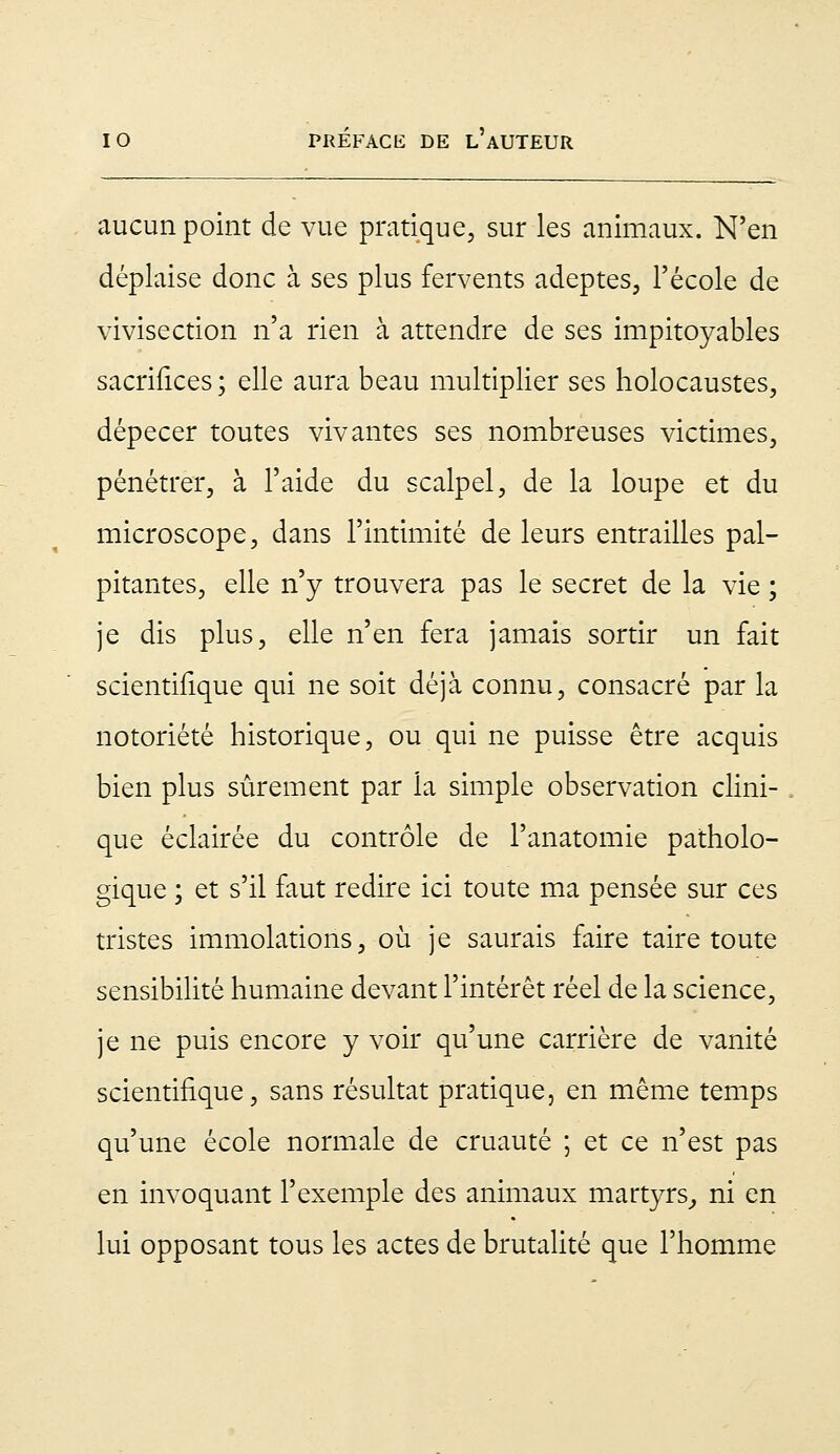 aucun point de vue pratique, sur les animaux. N'en déplaise donc à ses plus fervents adeptes, l'école de vivisection n'a rien à attendre de ses impitoyables sacrifices ; elle aura beau multiplier ses holocaustes, dépecer toutes vivantes ses nombreuses victimes, pénétrer, à l'aide du scalpel, de la loupe et du microscope, dans l'intimité de leurs entrailles pal- pitantes, elle n'y trouvera pas le secret de la vie ; je dis plus, elle n'en fera jamais sortir un fait scientifique qui ne soit déjà connu, consacré par la notoriété historique, ou qui ne puisse être acquis bien plus sûrement par la simple observation clini- que éclairée du contrôle de l'anatomie patholo- gique ; et s'il faut redire ici toute ma pensée sur ces tristes immolations, où je saurais faire taire toute sensibilité humaine devant l'intérêt réel de la science, je ne puis encore y voir qu'une carrière de vanité scientifique, sans résultat pratique, en même temps qu'une école normale de cruauté ; et ce n'est pas en invoquant l'exemple des animaux martyrs, ni en lui opposant tous les actes de brutalité que l'homme