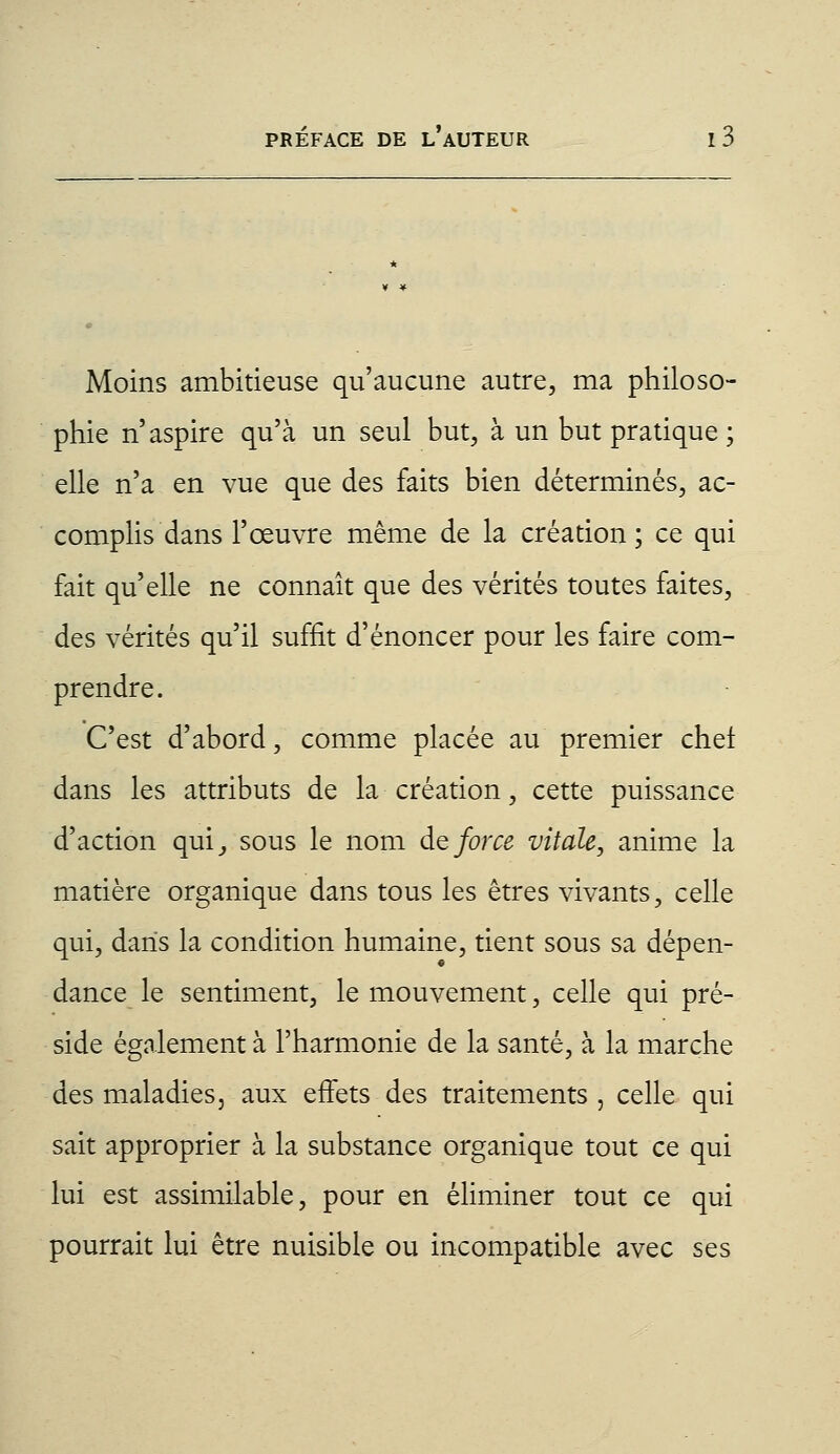 Moins ambitieuse qu'aucune autre, ma philoso- phie n'aspire qu'à un seul but, à un but pratique ; elle n'a en vue que des faits bien déterminés, ac- complis dans l'œuvre même de la création; ce qui fait qu'elle ne connaît que des vérités toutes faites, des vérités qu'il suffit d'énoncer pour les faire com- prendre. C'est d'abord, comme placée au premier chef dans les attributs de la création, cette puissance d'action qui, sous le nom de force vitale, anime la matière organique dans tous les êtres vivants, celle qui, dans la condition humaine, tient sous sa dépen- dance le sentiment, le mouvement, celle qui pré- side également à l'harmonie de la santé, à la marche des maladies, aux effets des traitements , celle qui sait approprier à la substance organique tout ce qui lui est assimilable, pour en éliminer tout ce qui pourrait lui être nuisible ou incompatible avec ses