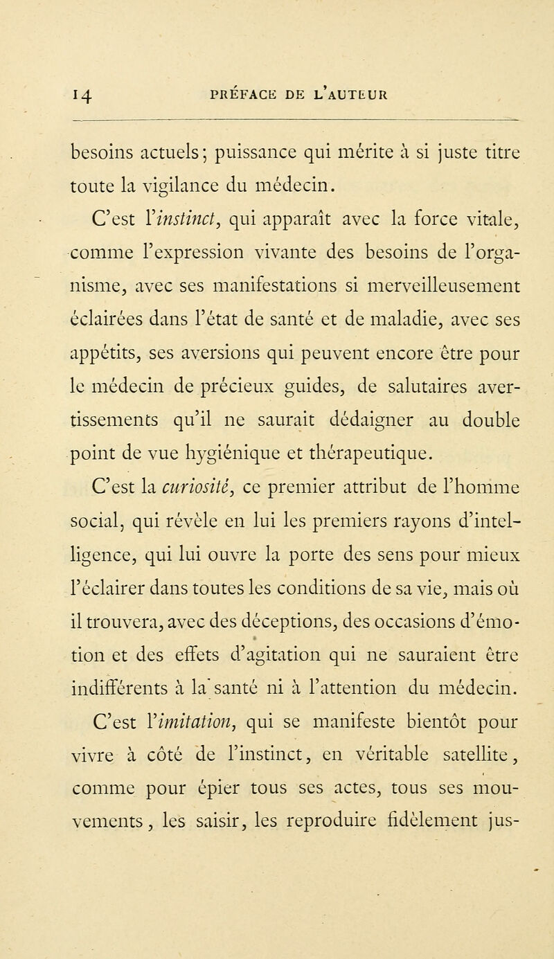 besoins actuels; puissance qui mérite à si juste titre toute la vigilance du médecin. C'est Yinstinct, qui apparaît avec la force vitale, comme l'expression vivante des besoins de l'orga- nisme, avec ses manifestations si merveilleusement éclairées dans l'état de santé et de maladie, avec ses appétits, ses aversions qui peuvent encore être pour le médecin de précieux guides, de salutaires aver- tissements qu'il ne saurait dédaigner au double point de vue hygiénique et thérapeutique. C'est la curiosité, ce premier attribut de l'homme social, qui révèle en lui les premiers rayons d'intel- ligence, qui lui ouvre la porte des sens pour mieux l'éclairer dans toutes les conditions de sa vie, mais où il trouvera, avec des déceptions, des occasions d'émo- tion et des effets d'agitation qui ne sauraient être indifférents à la'santé ni à l'attention du médecin. C'est Y imitation, qui se manifeste bientôt pour vivre à côté de l'instinct, en véritable satellite, comme pour épier tous ses actes, tous ses mou- vements , les saisir, les reproduire fidèlement jus-