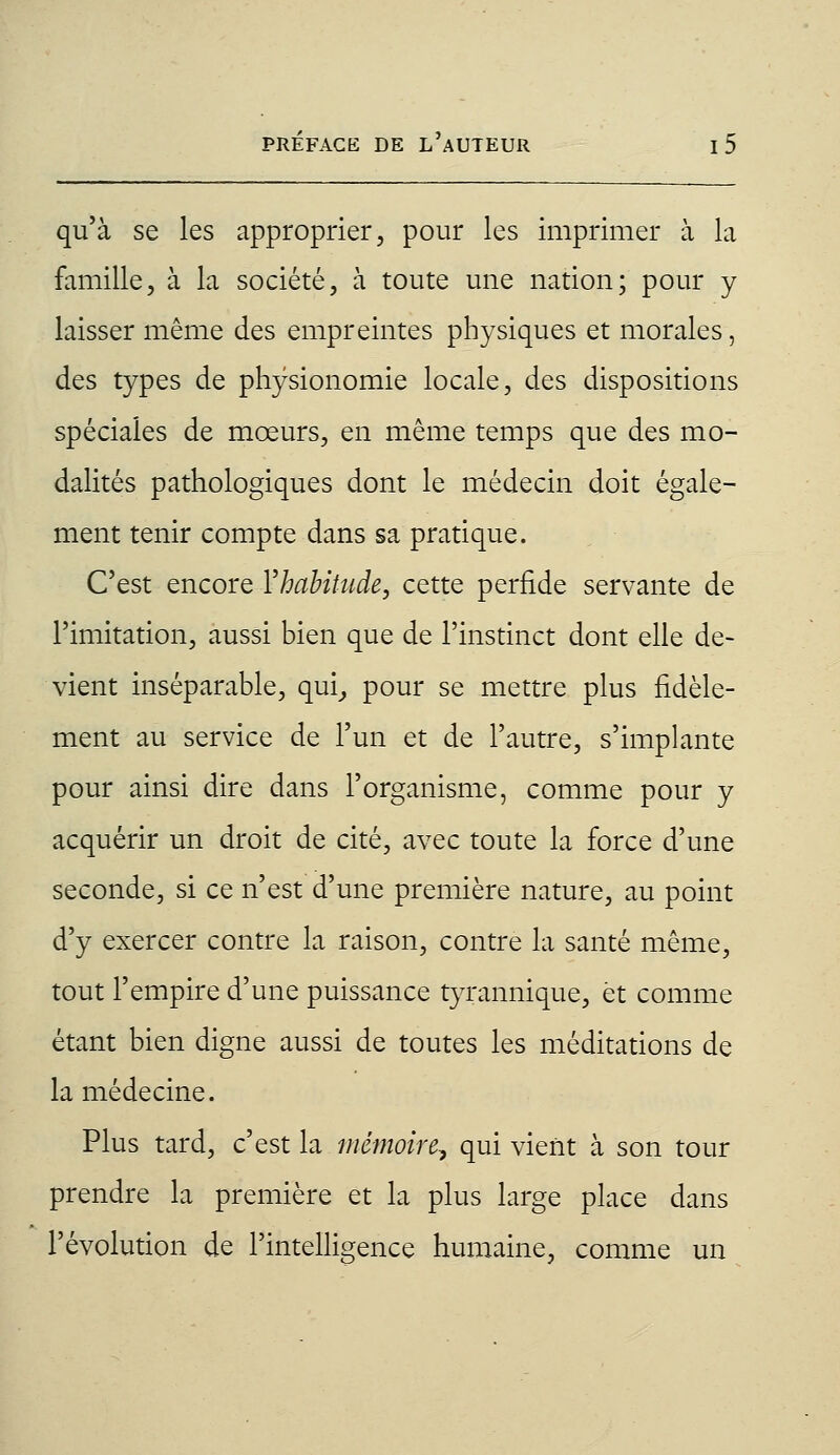 qu'à se les approprier, pour les imprimer à la famille, à la société, à toute une nation; pour y laisser même des empreintes physiques et morales, des types de physionomie locale, des dispositions spéciales de mœurs, en même temps que des mo- dalités pathologiques dont le médecin doit égale- ment tenir compte dans sa pratique. C'est encore Y habitude, cette perfide servante de l'imitation, aussi bien que de l'instinct dont elle de- vient inséparable, qui, pour se mettre plus fidèle- ment au service de l'un et de l'autre, s'implante pour ainsi dire dans l'organisme, comme pour y acquérir un droit de cité, avec toute la force d'une seconde, si ce n'est d'une première nature, au point d'y exercer contre la raison, contre la santé même, tout l'empire d'une puissance tyrannique, et comme étant bien digne aussi de toutes les méditations de la médecine. Plus tard, c'est la mémoire, qui vient à son tour prendre la première et la plus large place dans l'évolution de l'intelligence humaine, comme un