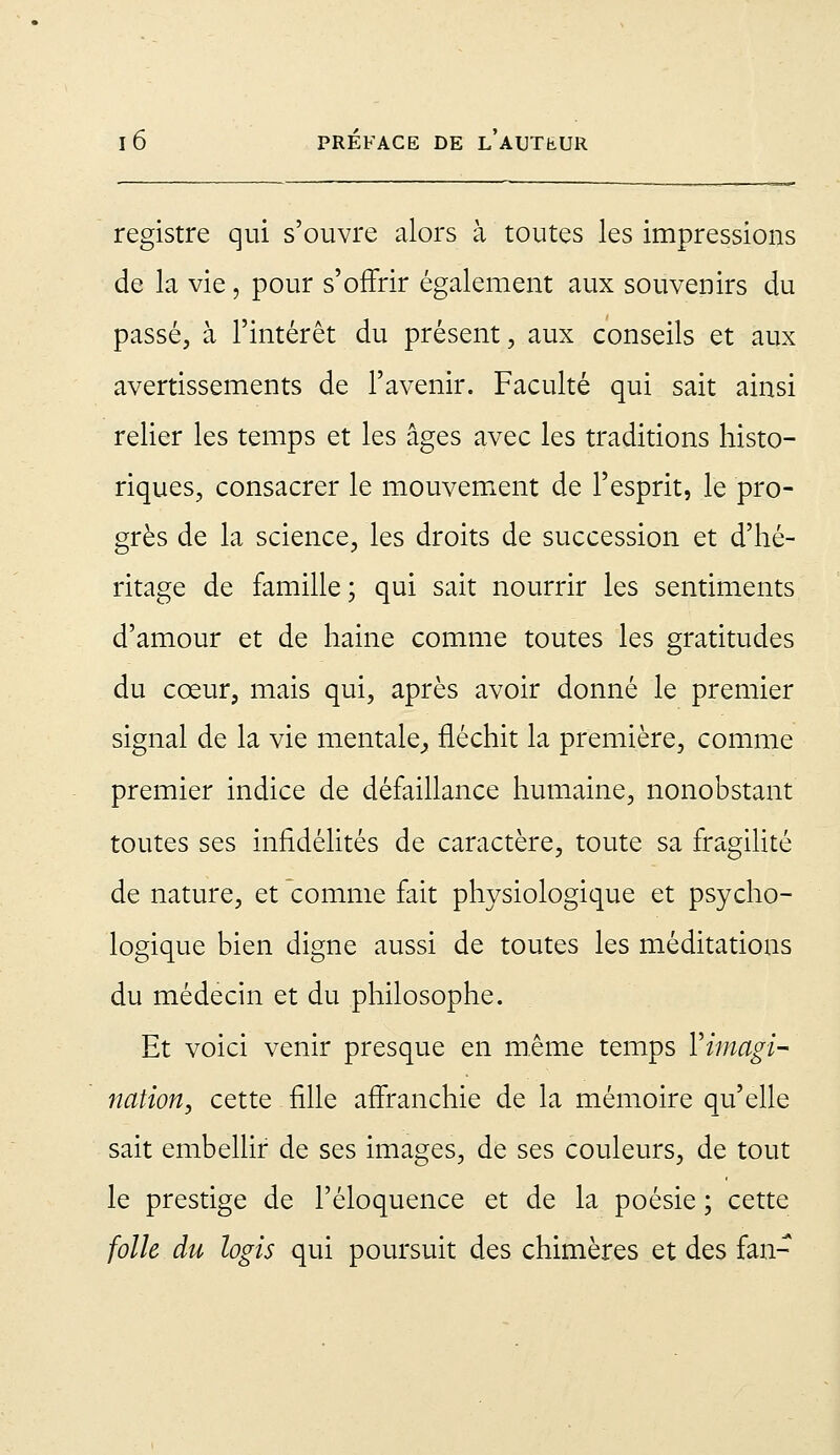 registre qui s'ouvre alors à toutes les impressions de la vie, pour s'offrir également aux souvenirs du passé, à l'intérêt du présent, aux conseils et aux avertissements de l'avenir. Faculté qui sait ainsi relier les temps et les âges avec les traditions histo- riques, consacrer le mouvement de l'esprit, le pro- grès de la science, les droits de succession et d'hé- ritage de famille; qui sait nourrir les sentiments d'amour et de haine comme toutes les gratitudes du cœur, mais qui, après avoir donné le premier signal de la vie mentale,, fléchit la première, comme premier indice de défaillance humaine, nonobstant toutes ses infidélités de caractère, toute sa fragilité de nature, et comme fait physiologique et psycho- logique bien digne aussi de toutes les méditations du médecin et du philosophe. Et voici venir presque en même temps ^imagi- nation, cette fille affranchie de la mémoire qu'elle sait embellir de ses images, de ses couleurs, de tout le prestige de l'éloquence et de la poésie ; cette folle du logis qui poursuit des chimères et des fan-