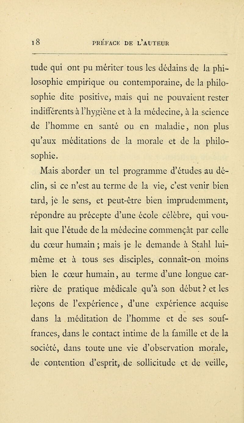 tude qui ont pu mériter tous les dédains de la phi- losophie empirique ou contemporaine, de la philo- sophie dite positive, mais qui ne pouvaient rester indifférents à l'hygiène et à la médecine, à la science de l'homme en santé ou en maladie, non plus qu'aux méditations de la morale et de la philo- sophie. Mais aborder un tel programme d'études au dé- clin, si ce n'est au terme de la vie, c'est venir bien tard, je le sens, et peut-être bien imprudemment, répondre au précepte d'une école célèbre, qui vou- lait que l'étude de la médecine commençât par celle du cœur humain ; mais je le demande à Stahl lui- même et à tous ses disciples, connaît-on moins bien le cœur humain, au terme d'une longue car- rière de pratique médicale qu'à son début ? et les leçons de l'expérience, d'une expérience acquise dans la méditation de l'homme et de ses souf- frances, dans le contact intime de la famille et de la société, dans toute une vie d'observation morale, de contention d'esprit, de sollicitude et de veille,