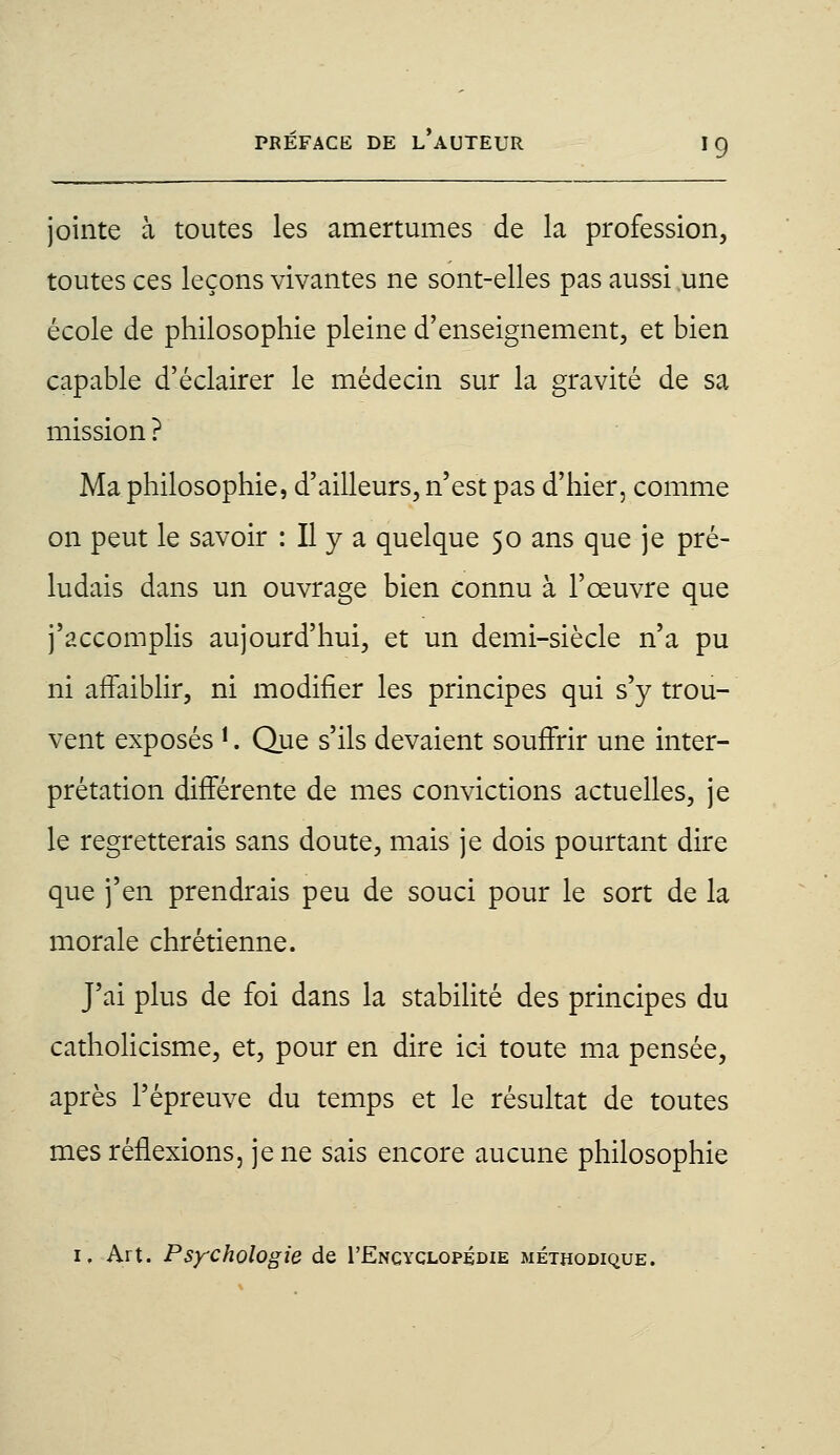 jointe à toutes les amertumes de la profession, toutes ces leçons vivantes ne sont-elles pas aussi une école de philosophie pleine d'enseignement, et bien capable d'éclairer le médecin sur la gravité de sa mission ? Ma philosophie, d'ailleurs, n'est pas d'hier, comme on peut le savoir : Il y a quelque 50 ans que je pré- ludais dans un ouvrage bien connu à l'œuvre que j'accomplis aujourd'hui, et un demi-siècle n'a pu ni affaiblir, ni modifier les principes qui s'y trou- vent exposés *. Que s'ils devaient souffrir une inter- prétation différente de mes convictions actuelles, je le regretterais sans doute, mais je dois pourtant dire que j'en prendrais peu de souci pour le sort de la morale chrétienne. J'ai plus de foi dans la stabilité des principes du catholicisme, et, pour en dire ici toute ma pensée, après l'épreuve du temps et le résultat de toutes mes réflexions, je ne sais encore aucune philosophie 1. Art. Psychologie de I'Encyclopédie méthodique.