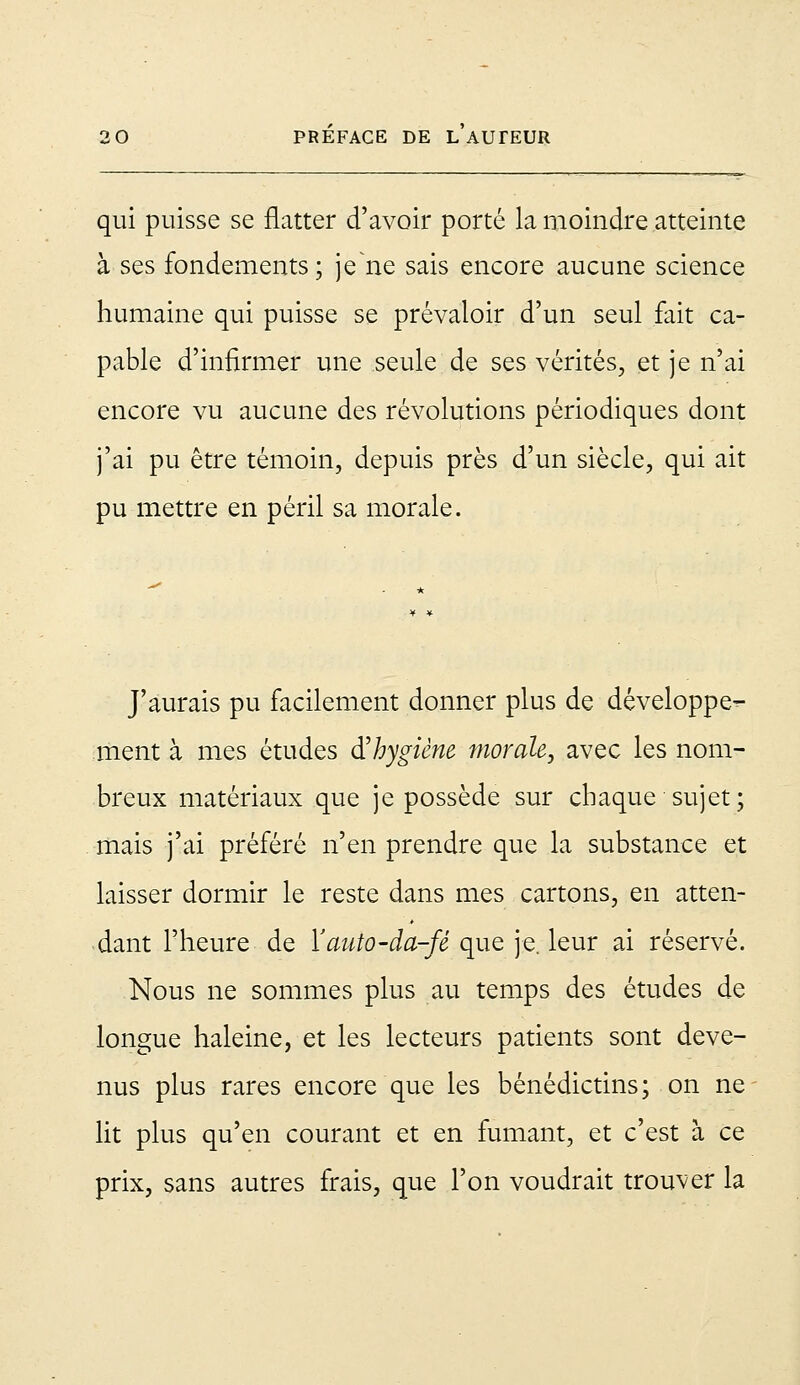 qui puisse se flatter d'avoir porté la moindre atteinte à ses fondements; je ne sais encore aucune science humaine qui puisse se prévaloir d'un seul fait ca- pable d'infirmer une seule de ses vérités, et je n'ai encore vu aucune des révolutions périodiques dont j'ai pu être témoin, depuis près d'un siècle, qui ait pu mettre en péril sa morale. J'aurais pu facilement donner plus de développe- ment à mes études d'hygiène morale, avec les nom- breux matériaux que je possède sur chaque sujet; mais j'ai préféré n'en prendre que la substance et laisser dormir le reste dans mes cartons, en atten- dant l'heure de Yauto-da-fê que je. leur ai réservé. Nous ne sommes plus au temps des études de longue haleine, et les lecteurs patients sont deve- nus plus rares encore que les bénédictins; on ne lit plus qu'en courant et en fumant, et c'est à ce prix, sans autres frais, que l'on voudrait trouver la